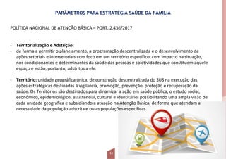 PARÂMETROS PARA ESTRATÉGIA SAÚDE DA FAMILIA
POLÍTICA NACIONAL DE ATENÇÃO BÁSICA – PORT. 2.436/2017
- Territorialização e Adstrição:
- de forma a permitir o planejamento, a programação descentralizada e o desenvolvimento de
ações setoriais e intersetoriais com foco em um território específico, com impacto na situação,
nos condicionantes e determinantes da saúde das pessoas e coletividades que constituem aquele
espaço e estão, portanto, adstritos a ele.
- Território: unidade geográfica única, de construção descentralizada do SUS na execução das
ações estratégicas destinadas à vigilância, promoção, prevenção, proteção e recuperação da
saúde. Os Territórios são destinados para dinamizar a ação em saúde pública, o estudo social,
econômico, epidemiológico, assistencial, cultural e identitário, possibilitando uma ampla visão de
cada unidade geográfica e subsidiando a atuação na Atenção Básica, de forma que atendam a
necessidade da população adscrita e ou as populações específicas.
12
 