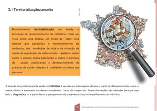 2.1 Territorialização:conceito
Denominamos territorialização, em saúde, o
processo de reconhecimento do território. Pode ser
visto como uma prática, um modo de fazer, uma
técnica que possibilita o reconhecimento do
ambiente, das condições de vida e da situação de
saúde da população de determinado território, assim
como o acesso dessa população a ações e serviços
de saúde, viabilizando o desenvolvimento de
práticas de saúde voltadas à realidade cotidiana das
pessoas.
A atuação dos profissionais de saúde no indivíduo é pautada em informações obtidas a partir de diferentes fontes, como: o
exame clínico, a anamnese, os exames complemen- tares, de imagem etc. Essas informações são coletadas para que seja
feito o diagnóstico e, a partir desse, o planejamento do tratamento e (ou) acompanhamento do indivíduo.
Fonte:
Fotolia.
15 Territorializaçãocomo instrumentodo planejamentolocal na atençãobásica
 