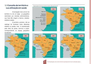 Organização do território brasileiro desde o Período Colonial.
1.1Conceito de território e
sua utilização em saúde
Aconcepção mais comum de
território é a de um espa- ço geográfico
delimitado por divisões administrativas,
que hoje dão origem a bairros, cidades,
estados e países.
O território, portanto, não se
restringe às fronteiras entre diferentes
estados ou países, mas é caracterizado
pela ideia de posse, domínio e poder,
correspondendo ao espaço geográfico
socializado.
1534
Ceará
Maranhão
RioGrande
Itamaracá
Pernambuco
Bahia de todos os santos
Ilhéus
Porto Seguro
EspíritoSanto
São Vicente
SãoVicente
SãoTomé
SantoAmaro
Santana
1789
Grão-Pará
Maranhão
Pernambuco
Mato
Bahia
Grosso
Goyaz Minas
Gerais Espírito
Santo
Rio de Janeiro
São Paulo
Rio Grande do Sul
Piauí
1889
Maranhão
Ceará
RN
PB
PE
AL
Bahia SE
Minas
Gerais Espírito
Santo
Rio de Janeiro
SãoPaulo
Paraná
Santa catarina
Rio Grande do Sul
Mato
Grosso
Goyaz
Amazonas
Pará
Espírito
Santo
Rio de Janeiro
SãoPaulo
Paraná
Santacatarina
Rio Grande do Sul
Pará
Amapá 1943
Maranhão
Rio Branco
Acre
Guaporé
Ponta-Porã
Iguaçu
Piauí
Ceará
RN
PB
PE
AL
Bahia SE
Mato
Grosso
Goiás Minas
Gerais
Amazonas
Espírito
2 Territorializaçãocomo instrumentodo planejamentolocal na atençãobásica
Santo
Rio de Janeiro
SãoPaulo
Paraná
Santacatarina
Rio Grande do Sul
Pará
Amapá 1990
Maranhão
Roraima
Acre
Rondônia
Mato
Grosso
do Sul
Piauí
Ceará
RN
PB
PE
AL
SE
Bahia
DF
Grosso
Goiás Minas
Gerais
Amazonas
Tocantins
Mato
 