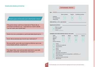 Coleta dos dados primários
Territorialização -Check list
Casas
Alvenaria
Madeira
Mista
Ooutros materiais
Prédio
Grande Média Pequena Barraco
Condomínio residencial
Terreno baldio
Igrejas
Escola
Creche/NEI
Associação demoradores
Presença de animais na rua (especificar: Cachorro )
Ponto deônibus
Estabelecimentos comerciais
Área de lazer
Rua : XXXXXX
Boas condições Regular Condições precárias
Asfaltada
Comcalçamento
Chão batido
Coleta de lixo: 2 porsemana
Esgotamentosanitário:
Rede de esgoto
Fossa séptica
Outros:
Condições de moradia existentes (marcar com um X):
Há quanto tempo você mora neste bairro? Quais são as
principais mundanças que você observa no bairro desde
que se mudou para cá até hoje?
Conte-me uma curiosidade ou particularidade deste bairro.
Como são as pessoas que moram aqui neste bairro?
Na sua opnião, quais são os principais problemas que a sua
comunidade enfrenta atualmente?
Tem algum fator, que você percebe neste bairro, que está
afetando a saúde das pessoas que vivem aqui?
Roteiro para entrevista com informante-chave
21 Territorializaçãocomo instrumentodo planejamentolocal na atençãobásica
 