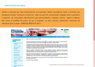 Coletados dados secundários
Sempre é possível que haja conhecimentos já produzidos (dados secundários) sobre o território que
desejamos estudar. Conhecer a história do lugar nos permite compreender a ligação entre o passado e
o presente da comunidade, identificando suas potencialidades, tradições, cultura, valores e hábitos,
bem como os conflitos (de poder, de uso e ocupação do solo, culturais, ambientais), elementos de
relevância para a saúde (SANTOS; RIGOTTO, 2011).
Fonte:
Fotolia.
23 Territorializaçãocomo instrumentodo planejamentolocal na atençãobásica
 