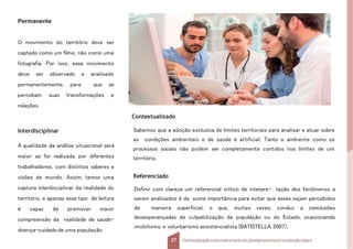 Permanente
O movimento do território deve ser
captado como um filme, não como uma
fotografia. Por isso, esse movimento
deve ser observado e analisado
permanentemente, para que se
percebam suas transformações e
relações.
Interdisciplinar
A qualidade da análise situacional será
maior se for realizada por diferentes
trabalhadores, com distintos saberes e
visões de mundo. Assim, temos uma
captura interdisciplinar da realidade do
território, e apenas esse tipo de leitura
é capaz de promover maior
compreensão da realidade de saúde-
doença-cuidado de uma população
Referenciado
Definir com clareza um referencial crítico de interpre- tação dos fenômenos a
serem analisados é de suma importância para evitar que esses sejam percebidos
de maneira superficial, o que, muitas vezes, conduz a conclusões
desesperançadas de culpabilização da população ou do Estado, ocasionando
imobilismo e voluntarismo assistencialista (BATISTELLA, 2007).
27 Territorializaçãocomo instrumentodo planejamentolocal na atençãobásica
Sabemos que a adoção exclusiva de limites territoriais para analisar e atuar sobre
as condições ambientais e de saúde é artificial. Tanto o ambiente como os
processos sociais não podem ser completamente contidos nos limites de um
território.
Contextualizado
 