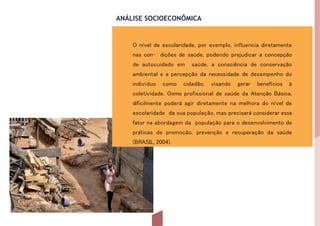 ANÁLISE SOCIOECONÔMICA
O nível de escolaridade, por exemplo, influencia diretamente
nas con- dições de saúde, podendo prejudicar a concepção
de autocuidado em saúde, a consciência de conservação
ambiental e a percepção da necessidade de desempenho do
indivíduo como cidadão, visando gerar benefícios à
coletividade. Oomo profissional de saúde da Atenção Básica,
dificilmente poderá agir diretamente na melhora do nível de
escolaridade da sua população, mas precisará considerar esse
fator na abordagem da população para o desenvolvimento de
práticas de promoção, prevenção e recuperação da saúde
(BRASIL, 2004).
 