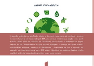 ANÁLISE SOCIOAMBIENTAL
A questão ambiental, na atualidade, coloca-se de maneira expressiva, apresentando- se como
mais uma função a ser incorporada pela ESF, uma vez que é notória sua relação com a saúde
humana. Dados sobre as condições de saneamento básico (coleta e tratamento de esgoto,
destino do lixo, abastecimento de água potável, drenagem e manejo das águas pluviais),
contaminação ambiental, presença de alagamentos, proximidade de rios e encostas, por
exemplo, são importantes para que a ESF possa identificar os problemas ligados à baixa
qualidade ambiental e seus desdobramentos para a saúde humana.
 