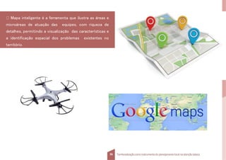 Mapa inteligente é a ferramenta que ilustra as áreas e
microáreas de atuação das equipes, com riqueza de
detalhes, permitindo a visualização das características e
a identificação espacial dos problemas existentes no
território.
36 Territorializaçãocomo instrumentodo planejamentolocal na atençãobásica
 