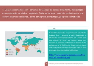 Link
O Ministério da Saúde, em parceria com a Fundação
Oswaldo Cruz, produziu a série Capacitação e
Atualização em Geoprocessamento em Saúde, com
três volumes de livros, que reúnem textos com
exemplos e exercícios. Trata-se de um material muito
esclarecedor e de fácil leitura. Clique no link abaixo
onde você pode buscar mais informações sobre a série
e consegue fazer download das publicações.
http://www.capacita.geosaude.icict.fio
cruz.br/referencia.php
Áreas de risco de dengue
Livre
baixo risco
médio risco
Alto risco
Geoprocessamento é um conjunto de técnicas de coleta, tratamento, manipulação
e apresentação de dados espaciais. Trata-se de uma área de conhecimento que
envolve diversas disciplinas, como cartografia, computação, geografia e estatística.
37 Territorializaçãocomo instrumentodo planejamentolocal na atençãobásica
 