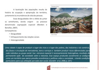 A localização das populações resulta da
história da ocupação e apropriação do território,
juntamente às circunstâncias de vida das pessoas.
Essas desigualdades têm o efeito de juntar
os semelhantes, dando origem ao processo
denominado segregação espacial (Monken e
Barcellos ,2007).
Consequências:
• Desigualdade
• Enfraquecimento das relações sociais
• Heterogeneidade
Contrasteurbano
4 Territorializaçãocomo instrumentodo planejamentolocal na atençãobásica
Uma cidade é capaz de produzir o lugar dos ricos e o lugar dos pobres, das indústrias e do comércio,
dos fluxos e circulação de mercadorias, bens e serviços e também produzir riscos diferenciados para
cada indivíduo ou grupo social. Sua estrutura espacial é necessariamente heterogênea, resultado da
permanente ação da sociedade sobre a natureza. Esse espaço produzido socialmente se configura
como um território que exerce pressões econômicas e políticas sobre a sociedade, criando condições
particulares para sua utilização porcada ator social. (Gondim etal,2008,p.237.)
Fonte: Fotolia.
 
