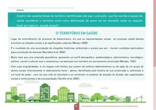 Reflexão
A partir das características do território identificadas até aqui, você acha que faz sentido a equipe de
saúde considerar o território como mera delimitação de quem vai ser atendido neste ou naquele
local, por esta ou aquela equipe?
5 Territorializaçãocomo instrumentodo planejamentolocal na atençãobásica
O TERRITÓRIO EM SAÚDE
• Lugar de entendimento do processo de adoecimento, em que as representações sociais do processo saúde-doença
envolvem as relações sociais e as significações culturais (Minayo, 2006).
• É o resultado de uma acumulação de situações históricas, ambientais e sociais que pro- movem condições particulares
para a produção de doenças (Barcellos et al, 2002).
• Muito mais que uma extensão geométrica, apresenta um perfil demográfico, epidemiológico, administrativo, tecnológico,
político, social e cultural, que o caracteriza e se expressa num território em permanente construção (Mendes, 1993).
• Com suas singularidades, é um espaço com limites que podem ser político-administrativos ou de ação de um grupo de
atores sociais. Internamente, é relativamente homo- gêneo, identificado pela história de sua construção e, sobretudo, é
um local de poder, uma vez que nele se exercitam e se constroem os poderes de atuação do Estado, das organizações
sociais e institucionais e de sua população (Gondim et al, 2002).
 