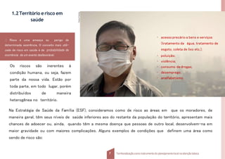 1.2Território erisco em
saúde
Os riscos são inerentes à
condição humana, ou seja, fazem
parte da nossa vida. Estão por
toda parte, em todo lugar, porém
distribuídos de maneira
heterogênea no território.
Na Estratégia de Saúde da Família (ESF), consideramos como de risco as áreas em que os moradores, de
maneira geral, têm seus níveis de saúde inferiores aos do restante da população do território, apresentam mais
chances de adoecer ou, ainda, quando têm a mesma doença que pessoas de outro local, desenvolvem-na em
maior gravidade ou com maiores complicações. Alguns exemplos de condições que definem uma área como
sendo de risco são:
Risco é uma ameaça ou perigo de
determinada ocorrência. O conceito mais utili-
zado de risco em saúde é de probabilidade de
ocorrência de um evento desfavorável.
Fonte:
Fotolia.
7 Territorializaçãocomo instrumentodo planejamentolocal na atençãobásica
• acesso precário a bens e serviços
(tratamento da água, tratamento de
esgoto, coleta de lixo etc.);
• poluição;
• violência;
• consumo de drogas;
• desemprego;
• analfabetismo.
 