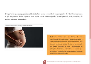 É importante que as equipes de saúde trabalhem com a comunidade na perspectiva de identificar os riscos
a que as pessoas estão expostas e os riscos a que estão expondo outras pessoas, que poderiam, de
alguma maneira, ser evitados.
Gravidez na adolescência, um risco para a saúde da mãe e do bebê.
Fonte:Fotolia.
9 Territorializaçãocomo instrumentodo planejamentolocal na atençãobásica
Podemos afirmar que a doença é uma
manifestação do indivíduo e a situação de saúde é
uma manifestação do lugar, pois os lugares e seus
diversos contextos sociais, dentro de uma cidade
ou região, resultam de uma acumulação de
situações históricas, ambientais e sociais que
promovem condições particulares para a produção
de doenças (Barcellos, 2000).
 