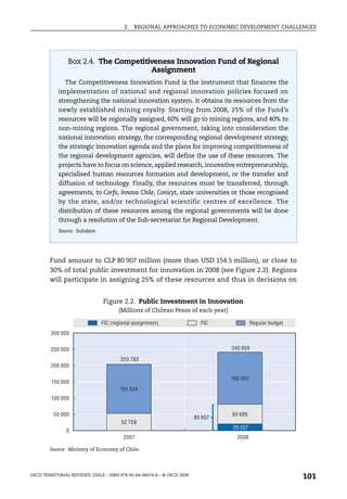 2.   REGIONAL APPROACHES TO ECONOMIC DEVELOPMENT CHALLENGES




                Box 2.4. The Competitiveness Innovation Fund of Regional
                                      Assignment
               The Competitiveness Innovation Fund is the instrument that finances the
            implementation of national and regional innovation policies focused on
            strengthening the national innovation system. It obtains its resources from the
            newly established mining royalty. Starting from 2008, 25% of the Fund’s
            resources will be regionally assigned, 60% will go to mining regions, and 40% to
            non-mining regions. The regional government, taking into consideration the
            national innovation strategy, the corresponding regional development strategy,
            the strategic innovation agenda and the plans for improving competitiveness of
            the regional development agencies, will define the use of these resources. The
            projects have to focus on science, applied research, innovative entrepreneurship,
            specialised human resources formation and development, or the transfer and
            diffusion of technology. Finally, the resources must be transferred, through
            agreements, to Corfo, Innova Chile, Conicyt, state universities or those recognised
            by the state, and/or technological scientific centres of excellence. The
            distribution of these resources among the regional governments will be done
            through a resolution of the Sub-secretariat for Regional Development.
            Source: Subdere.




        Fund amount to CLP 80 907 million (more than USD 154.5 million), or close to
        30% of total public investment for innovation in 2008 (see Figure 2.2). Regions
        will participate in assigning 25% of these resources and thus in decisions on


                                Figure 2.2. Public Investment in Innovation
                                       (Millions of Chilean Pesos of each year)

                               FIC (regional assignment)                   FIC              Regular budget
         300 000


         250 000                                                                  240 959

                                       203 783
         200 000

                                                                                  160 052
         150 000
                                       151 024
         100 000


          50 000                                                                  60 680
                                                                         80 907
                                        52 759
                                                                                  20 227
               0
                                         2007                                       2008

        Source: Ministry of Economy of Chile.




OECD TERRITORIAL REVIEWS: CHILE – ISBN 978-92-64-06074-6 – © OECD 2009
                                                                                                             101
 