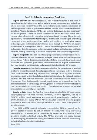 2.   REGIONAL APPROACHES TO ECONOMIC DEVELOPMENT CHALLENGES




                        Box 2.6. Atlantic Innovation Fund (cont.)
       Eligible projects: The AIF finances R&D and related initiatives in the areas of
     natural and applied sciences, as well as social sciences, humanities, arts and culture,
     where these are explicitly linked to the development and commercialisation of
     technology-based products, processes or services. In order to maximise the economic
     benefits to Atlantic Canada, the AIF favours projects that provide the best opportunity
     for future growth. These are found in sectors in which Atlantic Canada has a
     comparative advantage in emerging knowledge-based clusters. These include
     aquaculture, environmental technologies, information technologies (including
     communications and geomatics), health and medical technologies, ocean
     technologies, and biotechnology. Investments made through the AIF focus on, but are
     not restricted to, these growth sectors. The AIF also encourages the development of
     technologies that allow resource sectors such as oil and gas, agriculture and agri-food,
     fisheries, forestry and mining to maintain and improve their competitive positions.
       Eligible recipients: The AIF entertains proposals from commercial and non-
     commercial entities such as universities, colleges, research institutions and private-
     sector firms. Federal departments, including federal research laboratories and
     institutes, and provincial government departments are not eligible. Nevertheless,
     they may be active participants in, and may contribute funding to, AIF projects.
       Financial assistance: Contributions are determined on the basis of what is required
     to allow a project to proceed. Project proponents are encouraged to lever financing
     from other sources. One way to do so is to leverage financing from national
     programmes such as the Canada Foundation for Innovation, the national granting
     councils and the National Research Council’s Industrial Research Assistance
     Programme. Contributions under the AIF to private-sector projects involving the
     commercialisation of a technology, product, process or service are repayable based on
     the commercial success of the project. Contributions to non-commercial
     organisations are normally not repayable.
       Results to date: Under the first five competitive rounds of the AIF programme,
     626 project proposals were received. Of these, 192 were approved, and up to
     CAD 521 million in AIF assistance was committed towards projects valued at
     CAD 1.2 billion. For every CAD of AIF funding for approved projects, project
     proponents are expected to leverage another 1.33 CAD from other public or
     private sources.
       From 2001 to 2004, Statistics Canada reported that R&D performed by the
     private sector increased by 20% in Atlantic Canada, while only increasing
     nationally by 1%. ACOA’s AIF is considered by experts as a key source of this
     growth in private-sector R&D activity. The AIF has proven to be a strong catalyst
     for encouraging partnerships among businesses and the research community,
     including higher education institutions.
     Source: ACOA.




104                                           OECD TERRITORIAL REVIEWS: CHILE – ISBN 978-92-64-06074-6 – © OECD 2009
 
