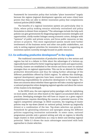 2.   REGIONAL APPROACHES TO ECONOMIC DEVELOPMENT CHALLENGES



        framework for innovation policy that includes “place innovation” largely
        because the regions (regional development agencies and some cities) have
        proven that they are able to deliver innovation policy that complements
        national policies (OECD 2008b).
             The benefits of a regional innovation system are particularly clear in
        Chile, where policy making remains relatively centralised and policy
        formulation is distant from recipients.3 The advantages include the help such
        policies can give governments for diagnosing regional economic strengths and
        opportunities, clarify market linkages among economic actors, dialogue with
        “systems” of public and private actors, and focus public resources on key
        sectors or projects. This more regionalised system would need further
        involvement of the business sector and other non-public stakeholders, not
        only in setting regional priorities for innovation but also in supporting an
        innovation system currently strongly focused on public resources.

2.2. Co-ordinating productive development4 in the regions
             The traditional concentration of productive activity in a few sectors and
        regions has led to a debate in Chile about the advantages of a bottom-up,
        regionally based method for better targeting regional needs and opportunities.
        Currently, clusters are established in few sectors and focus more on national
        strategies than on regional opportunities. This can be an obstacle for further
        productive diversification and thus for taking further advantage of the
        different possibilities offered by Chile’s regions. To address this challenge,
        regional development agencies have been created as the framework for
        transferring responsibilities for productive development to the regions. Yet,
        there are concerns about whether these agencies will take a mainly regional or
        a national perspective when designing regional agendas and about the nature
        of the clusters to be developed.
             In the OECD area, the new regional policy paradigm calls for capitalising
        on local assets, which are often based on the region’s accumulated skills and
        practices. Developing strategies that will have an impact on a given region’s
        competitiveness requires identifying the sources or potential sources of the
        region’s competitive advantage. In OECD countries, the targeting of cluster
        policies may be top-down (based on national policy), bottom-up (regionally
        driven) or a combination of the two. Top-down selection can provide a
        framework for generating coherence and synergies among the different
        policies supporting innovation nationwide. In some cases, national
        programmes provide only a general setting and rely on regions to identify
        target clusters in their jurisdictions as a way to detect and develop regional
        potential. Table 2.2 shows the main advantages associated with both
        approaches to cluster selection.



OECD TERRITORIAL REVIEWS: CHILE – ISBN 978-92-64-06074-6 – © OECD 2009
                                                                                               105
 