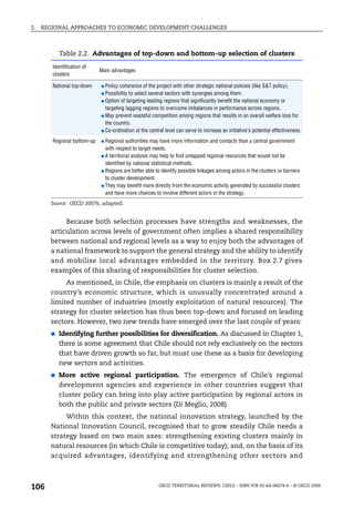 2.   REGIONAL APPROACHES TO ECONOMIC DEVELOPMENT CHALLENGES



           Table 2.2. Advantages of top-down and bottom-up selection of clusters
        Identification of
                             Main advantages
        clusters

        National top-down    ● Policy coherence of the project with other strategic national policies (like S&T policy).
                             ● Possibility to select several sectors with synergies among them.
                             ● Option of targeting leading regions that significantly benefit the national economy or
                               targeting lagging regions to overcome imbalances in performance across regions.
                             ● May prevent wasteful competition among regions that results in an overall welfare loss for
                               the country.
                             ● Co-ordination at the central level can serve to increase an initiative’s potential effectiveness.

        Regional bottom-up   ● Regional   authorities may have more information and contacts than a central government
                               with respect to target needs.
                             ● A territorial analysis may help to find untapped regional resources that would not be
                               identified by national statistical methods.
                             ● Regions are better able to identify possible linkages among actors in the clusters or barriers
                               to cluster development.
                             ● They may benefit more directly from the economic activity generated by successful clusters
                               and have more chances to involve different actors in the strategy.
       Source: OECD 2007b, adapted.


            Because both selection processes have strengths and weaknesses, the
       articulation across levels of government often implies a shared responsibility
       between national and regional levels as a way to enjoy both the advantages of
       a national framework to support the general strategy and the ability to identify
       and mobilise local advantages embedded in the territory. Box 2.7 gives
       examples of this sharing of responsibilities for cluster selection.
            As mentioned, in Chile, the emphasis on clusters is mainly a result of the
       country’s economic structure, which is unusually concentrated around a
       limited number of industries (mostly exploitation of natural resources). The
       strategy for cluster selection has thus been top-down and focused on leading
       sectors. However, two new trends have emerged over the last couple of years:
       ●   Identifying further possibilities for diversification. As discussed in Chapter 1,
           there is some agreement that Chile should not rely exclusively on the sectors
           that have driven growth so far, but must use these as a basis for developing
           new sectors and activities.
       ●   More active regional participation. The emergence of Chile’s regional
           development agencies and experience in other countries suggest that
           cluster policy can bring into play active participation by regional actors in
           both the public and private sectors (Di Meglio, 2008).
            Within this context, the national innovation strategy, launched by the
       National Innovation Council, recognised that to grow steadily Chile needs a
       strategy based on two main axes: strengthening existing clusters mainly in
       natural resources (in which Chile is competitive today); and, on the basis of its
       acquired advantages, identifying and strengthening other sectors and



106                                                      OECD TERRITORIAL REVIEWS: CHILE – ISBN 978-92-64-06074-6 – © OECD 2009
 