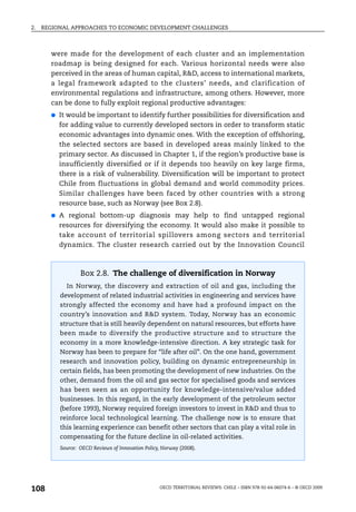 2.   REGIONAL APPROACHES TO ECONOMIC DEVELOPMENT CHALLENGES



       were made for the development of each cluster and an implementation
       roadmap is being designed for each. Various horizontal needs were also
       perceived in the areas of human capital, R&D, access to international markets,
       a legal framework adapted to the clusters’ needs, and clarification of
       environmental regulations and infrastructure, among others. However, more
       can be done to fully exploit regional productive advantages:
       ●   It would be important to identify further possibilities for diversification and
           for adding value to currently developed sectors in order to transform static
           economic advantages into dynamic ones. With the exception of offshoring,
           the selected sectors are based in developed areas mainly linked to the
           primary sector. As discussed in Chapter 1, if the region’s productive base is
           insufficiently diversified or if it depends too heavily on key large firms,
           there is a risk of vulnerability. Diversification will be important to protect
           Chile from fluctuations in global demand and world commodity prices.
           Similar challenges have been faced by other countries with a strong
           resource base, such as Norway (see Box 2.8).
       ●   A regional bottom-up diagnosis may help to find untapped regional
           resources for diversifying the economy. It would also make it possible to
           take account of territorial spillovers among sectors and territorial
           dynamics. The cluster research carried out by the Innovation Council



                   Box 2.8. The challenge of diversification in Norway
             In Norway, the discovery and extraction of oil and gas, including the
           development of related industrial activities in engineering and services have
           strongly affected the economy and have had a profound impact on the
           country’s innovation and R&D system. Today, Norway has an economic
           structure that is still heavily dependent on natural resources, but efforts have
           been made to diversify the productive structure and to structure the
           economy in a more knowledge-intensive direction. A key strategic task for
           Norway has been to prepare for “life after oil”. On the one hand, government
           research and innovation policy, building on dynamic entrepreneurship in
           certain fields, has been promoting the development of new industries. On the
           other, demand from the oil and gas sector for specialised goods and services
           has been seen as an opportunity for knowledge-intensive/value added
           businesses. In this regard, in the early development of the petroleum sector
           (before 1993), Norway required foreign investors to invest in R&D and thus to
           reinforce local technological learning. The challenge now is to ensure that
           this learning experience can benefit other sectors that can play a vital role in
           compensating for the future decline in oil-related activities.
           Source: OECD Reviews of Innovation Policy, Norway (2008).




108                                                 OECD TERRITORIAL REVIEWS: CHILE – ISBN 978-92-64-06074-6 – © OECD 2009
 
