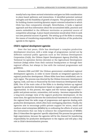 2.   REGIONAL APPROACHES TO ECONOMIC DEVELOPMENT CHALLENGES



            mostly had a top-down sectoral orientation and gave too little consideration
            to place-based spillovers and interactions. It identified potential national
            strengths and the feasibility of growth of exports. This perspective is useful
            for building clusters involving dynamic export-oriented industries in which
            Chile has clear comparative strength. Nevertheless, it lacks a regional
            approach and thus information about the accumulated skills, practices and
            assets embedded in the different territories as potential source of
            competitive advantage. A place-based orientation would allow Chile to seek
            out new potential sources of growth. The setting up of the RDAs is creating
            the means of transferring responsibility for the selection of the productive
            agenda to the regions.

        Chile’s regional development agencies
             Over the last years, Chile has developed a complex productive
        development structure, with a wide range of programmes carried out by
        different national public agencies such as the Chilean Development
        Corporation (Corfo), the Chilean Export Development Agency (ProChile), the
        Technical Co-operation Service (Sercotec) or the Agricultural Development
        Institute (Indap) either from their national headquarters or through their
        regional offices, but always in line with the national programmes and
        guidelines.
              Between 2006 and 2007 the Chilean government established regional
        development agencies, in order to move towards an integrated approach to
        regional productive development. Fifteen RDAs have been established, one in
        each region. The process was directed by the Chilean Economic Development
        Agency, Corfo, and was co-financed by the Inter-American Development Bank
        (IDB). One of the main roles of the RDAs is to develop bottom-up regional
        agendas for productive development based on regional assets, strengths and
        opportunities. In this process, the region and the various regional actors –
        public and private sectors, universities, civil society – becomes responsible for
        a long-term strategic view of the region’s productive development. At the
        same time, the agencies become the institutional framework to co-ordinate at
        the regional level the wide range of programmes and agencies dealing with
        productive development, which often have overlapping objectives. Finally, the
        agencies aim to encourage public-private support for micro, small and
        medium-sized enterprises (MSMEs) by co-ordinating the efforts of actors and
        the instruments that can help to enhance the competitiveness of MSMEs
        (Box 2.9 describes the agencies’ specific objectives).The process has generated
        high expectations, because the agencies will be the channel for transferring
        responsibility for productive development to the regions and will play a key
        role in Chile’s decentralisation process.




OECD TERRITORIAL REVIEWS: CHILE – ISBN 978-92-64-06074-6 – © OECD 2009
                                                                                               109
 