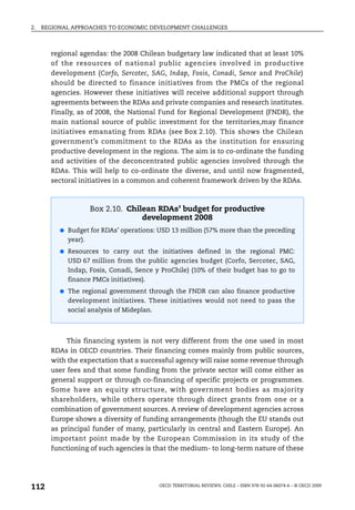 2.   REGIONAL APPROACHES TO ECONOMIC DEVELOPMENT CHALLENGES



       regional agendas: the 2008 Chilean budgetary law indicated that at least 10%
       of the resources of national public agencies involved in productive
       development (Corfo, Sercotec, SAG, Indap, Fosis, Conadi, Sence and ProChile)
       should be directed to finance initiatives from the PMCs of the regional
       agencies. However these initiatives will receive additional support through
       agreements between the RDAs and private companies and research institutes.
       Finally, as of 2008, the National Fund for Regional Development (FNDR), the
       main national source of public investment for the territories,may finance
       initiatives emanating from RDAs (see Box 2.10). This shows the Chilean
       government’s commitment to the RDAs as the institution for ensuring
       productive development in the regions. The aim is to co-ordinate the funding
       and activities of the deconcentrated public agencies involved through the
       RDAs. This will help to co-ordinate the diverse, and until now fragmented,
       sectoral initiatives in a common and coherent framework driven by the RDAs.



                     Box 2.10. Chilean RDAs’ budget for productive
                                   development 2008
          ● Budget for RDAs’ operations: USD 13 million (57% more than the preceding
            year).
          ● Resources to carry out the initiatives defined in the regional PMC:
            USD 67 million from the public agencies budget (Corfo, Sercotec, SAG,
            Indap, Fosis, Conadi, Sence y ProChile) (10% of their budget has to go to
            finance PMCs initiatives).
          ● The regional government through the FNDR can also finance productive
            development initiatives. These initiatives would not need to pass the
            social analysis of Mideplan.



            This financing system is not very different from the one used in most
       RDAs in OECD countries. Their financing comes mainly from public sources,
       with the expectation that a successful agency will raise some revenue through
       user fees and that some funding from the private sector will come either as
       general support or through co-financing of specific projects or programmes.
       Some have an equity structure, with government bodies as majority
       shareholders, while others operate through direct grants from one or a
       combination of government sources. A review of development agencies across
       Europe shows a diversity of funding arrangements (though the EU stands out
       as principal funder of many, particularly in central and Eastern Europe). An
       important point made by the European Commission in its study of the
       functioning of such agencies is that the medium- to long-term nature of these




112                                        OECD TERRITORIAL REVIEWS: CHILE – ISBN 978-92-64-06074-6 – © OECD 2009
 