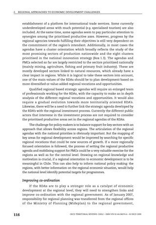 2.   REGIONAL APPROACHES TO ECONOMIC DEVELOPMENT CHALLENGES



       establishment of a platform for international trade services. Some currently
       underdeveloped areas with much potential (e.g. specialised tourism) are also
       included. At the same time, some agendas seem to pay particular attention to
       synergies among the prioritised productive axes. However, progress by the
       regional agencies towards fulfilling their objectives is still very dependent on
       the commitment of the region’s intendant. Additionally, in most cases the
       agendas have a cluster orientation which broadly reflects the study of the
       most promising sectors of production nationwide and the eight clusters
       prioritised in the national innovation strategy (Box 1.3). The agendas and
       PMCs selected so far are largely restricted to the sectors prioritised nationally
       (mainly mining, agriculture, fishing and primary fruit industry). These are
       mostly developed sectors linked to natural resources, which already have a
       clear impact in regions. While it is logical to take these sectors into account,
       one of the main values of the RDAs should be to plan development based on
       more diversified or value-added regional vocations and opportunities.
            Qualified regional based strategic agendas will require an enlarged team
       of professionals working for the RDAs, with the capacity to make an in depth
       analysis of the different regional vocations and opportunities. It would also
       require a gradual evolution towards more territorially oriented RDA’s.
       Likewise, there will be a need to further link the strategic agenda developed by
       the RDA’s with the regional investment process. Currently the different public
       actors that intervene in the investment process are not required to consider
       the prioritised productive areas set in the regional agendas of the RDAs.
            The challenge for policy makers is to balance support for key sectors with an
       approach that allows flexibility across regions. The articulation of the regional
       agendas with the national priorities is obviously important. But the mapping of
       key areas for regional development would be improved by searching for specific
       regional vocations that could be new sources of growth. If a more regionally
       focused orientation is followed, the process of setting the regional productive
       agenda and mobilising support for PMCs could be a very valuable exercise for the
       regions as well as for the central level. Drawing on regional knowledge and
       motivation is crucial, if a regional orientation to economic development is to be
       meaningful in Chile. This can also help to inform national policy making: the
       regions, with better information on the regional economic situation, would help
       the national level identify potential targets for programmes.

       Improving co-ordination
           If the RDAs are to play a stronger role as a catalyst of economic
       development at the regional level, they will need to strengthen links and
       improve co-ordination with the regional government. As of January 2007,
       responsibility for regional planning was transferred from the regional offices
       of the Ministry of Planning (Mideplan) to the regional government,


116                                       OECD TERRITORIAL REVIEWS: CHILE – ISBN 978-92-64-06074-6 – © OECD 2009
 