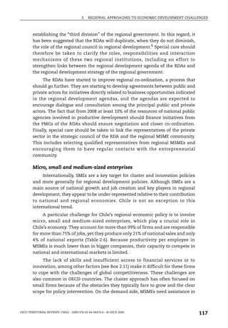 2.   REGIONAL APPROACHES TO ECONOMIC DEVELOPMENT CHALLENGES



        establishing the “third division” of the regional government. In this regard, it
        has been suggested that the RDAs will duplicate, when they do not diminish,
        the role of the regional council in regional development.6 Special care should
        therefore be taken to clarify the roles, responsibilities and interaction
        mechanisms of these two regional institutions, including an effort to
        strengthen links between the regional development agenda of the RDAs and
        the regional development strategy of the regional government.
             The RDAs have started to improve regional co-ordination, a process that
        should go further. They are starting to develop agreements between public and
        private actors for initiatives directly related to business opportunities indicated
        in the regional development agendas, and the agendas are expected to
        encourage dialogue and consultation among the principal public and private
        actors. The fact that from 2008 at least 10% of the resources of national public
        agencies involved in productive development should finance initiatives from
        the PMCs of the RDAs should ensure negotiation and closer co-ordination.
        Finally, special care should be taken to link the representatives of the private
        sector in the strategic council of the RDA and the regional MSME community.
        This includes selecting qualified representatives from regional MSMEs and
        encouraging them to have regular contacts with the entrepreneurial
        community.

        Micro, small and medium-sized enterprises
             Internationally, SMEs are a key target for cluster and innovation policies
        and more generally for regional development policies. Although SMEs are a
        main source of national growth and job creation and key players in regional
        development, they appear to be under-represented relative to their contribution
        to national and regional economies. Chile is not an exception to this
        international trend.
             A particular challenge for Chile’s regional economic policy is to involve
        micro, small and medium-sized enterprises, which play a crucial role in
        Chile’s economy. They account for more than 99% of firms and are responsible
        for more than 75% of jobs, yet they produce only 21% of national sales and only
        4% of national exports (Table 2.6). Because productivity per employee in
        MSMEs is much lower than in bigger companies, their capacity to compete in
        national and international markets is limited.
             The lack of skills and insufficient access to financial services or to
        innovation, among other factors (see Box 2.11) make it difficult for these firms
        to cope with the challenges of global competitiveness. These challenges are
        also common in OECD countries. The cluster approach has often focused on
        small firms because of the obstacles they typically face to grow and the clear
        scope for policy intervention. On the demand side, MSMEs need assistance in



OECD TERRITORIAL REVIEWS: CHILE – ISBN 978-92-64-06074-6 – © OECD 2009
                                                                                               117
 