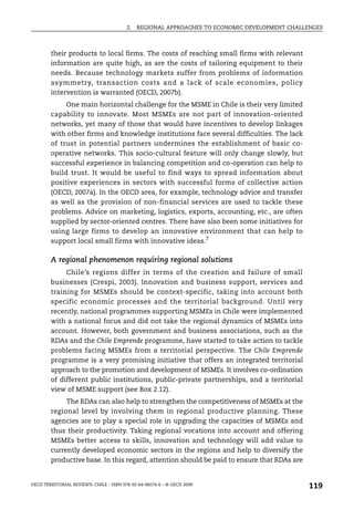 2.   REGIONAL APPROACHES TO ECONOMIC DEVELOPMENT CHALLENGES



        their products to local firms. The costs of reaching small firms with relevant
        information are quite high, as are the costs of tailoring equipment to their
        needs. Because technology markets suffer from problems of information
        asymmetry, transaction costs and a lack of scale economies, policy
        intervention is warranted (OECD, 2007b).
             One main horizontal challenge for the MSME in Chile is their very limited
        capability to innovate. Most MSMEs are not part of innovation-oriented
        networks, yet many of those that would have incentives to develop linkages
        with other firms and knowledge institutions face several difficulties. The lack
        of trust in potential partners undermines the establishment of basic co-
        operative networks. This socio-cultural feature will only change slowly, but
        successful experience in balancing competition and co-operation can help to
        build trust. It would be useful to find ways to spread information about
        positive experiences in sectors with successful forms of collective action
        (OECD, 2007a). In the OECD area, for example, technology advice and transfer
        as well as the provision of non-financial services are used to tackle these
        problems. Advice on marketing, logistics, exports, accounting, etc., are often
        supplied by sector-oriented centres. There have also been some initiatives for
        using large firms to develop an innovative environment that can help to
        support local small firms with innovative ideas.7

        A regional phenomenon requiring regional solutions
             Chile’s regions differ in terms of the creation and failure of small
        businesses (Crespi, 2003). Innovation and business support, services and
        training for MSMEs should be context-specific, taking into account both
        specific economic processes and the territorial background. Until very
        recently, national programmes supporting MSMEs in Chile were implemented
        with a national focus and did not take the regional dynamics of MSMEs into
        account. However, both government and business associations, such as the
        RDAs and the Chile Emprende programme, have started to take action to tackle
        problems facing MSMEs from a territorial perspective. The Chile Emprende
        programme is a very promising initiative that offers an integrated territorial
        approach to the promotion and development of MSMEs. It involves co-ordination
        of different public institutions, public-private partnerships, and a territorial
        view of MSME support (see Box 2.12).
             The RDAs can also help to strengthen the competitiveness of MSMEs at the
        regional level by involving them in regional productive planning. These
        agencies are to play a special role in upgrading the capacities of MSMEs and
        thus their productivity. Taking regional vocations into account and offering
        MSMEs better access to skills, innovation and technology will add value to
        currently developed economic sectors in the regions and help to diversify the
        productive base. In this regard, attention should be paid to ensure that RDAs are


OECD TERRITORIAL REVIEWS: CHILE – ISBN 978-92-64-06074-6 – © OECD 2009
                                                                                               119
 