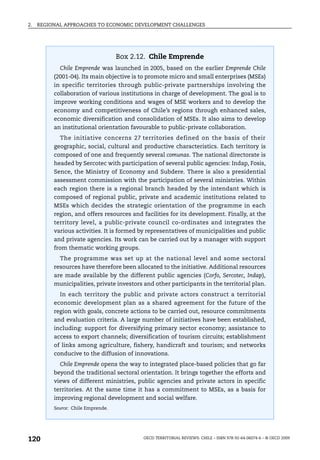2.   REGIONAL APPROACHES TO ECONOMIC DEVELOPMENT CHALLENGES




                                    Box 2.12. Chile Emprende
            Chile Emprende was launched in 2005, based on the earlier Emprende Chile
          (2001-04). Its main objective is to promote micro and small enterprises (MSEs)
          in specific territories through public-private partnerships involving the
          collaboration of various institutions in charge of development. The goal is to
          improve working conditions and wages of MSE workers and to develop the
          economy and competitiveness of Chile’s regions through enhanced sales,
          economic diversification and consolidation of MSEs. It also aims to develop
          an institutional orientation favourable to public-private collaboration.
            The initiative concerns 27 territories defined on the basis of their
          geographic, social, cultural and productive characteristics. Each territory is
          composed of one and frequently several comunas. The national directorate is
          headed by Sercotec with participation of several public agencies: Indap, Fosis,
          Sence, the Ministry of Economy and Subdere. There is also a presidential
          assessment commission with the participation of several ministries. Within
          each region there is a regional branch headed by the intendant which is
          composed of regional public, private and academic institutions related to
          MSEs which decides the strategic orientation of the programme in each
          region, and offers resources and facilities for its development. Finally, at the
          territory level, a public-private council co-ordinates and integrates the
          various activities. It is formed by representatives of municipalities and public
          and private agencies. Its work can be carried out by a manager with support
          from thematic working groups.
            The programme was set up at the national level and some sectoral
          resources have therefore been allocated to the initiative. Additional resources
          are made available by the different public agencies (Corfo, Sercotec, Indap),
          municipalities, private investors and other participants in the territorial plan.
            In each territory the public and private actors construct a territorial
          economic development plan as a shared agreement for the future of the
          region with goals, concrete actions to be carried out, resource commitments
          and evaluation criteria. A large number of initiatives have been established,
          including: support for diversifying primary sector economy; assistance to
          access to export channels; diversification of tourism circuits; establishment
          of links among agriculture, fishery, handicraft and tourism; and networks
          conducive to the diffusion of innovations.
            Chile Emprende opens the way to integrated place-based policies that go far
          beyond the traditional sectoral orientation. It brings together the efforts and
          views of different ministries, public agencies and private actors in specific
          territories. At the same time it has a commitment to MSEs, as a basis for
          improving regional development and social welfare.
          Source: Chile Emprende.




120                                         OECD TERRITORIAL REVIEWS: CHILE – ISBN 978-92-64-06074-6 – © OECD 2009
 