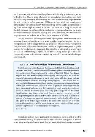 2.   REGIONAL APPROACHES TO ECONOMIC DEVELOPMENT CHALLENGES



        not dominated by the interests of large firms. Additionally, MSMEs are expected
        to find in the RDAs a good platform for articulating and setting out their
        particular requirements, for instance for their infrastructure requirements.
        Recent research (Alburquerque, 2004) points out that the provision of
        infrastructure in Chile is mostly determined top-down and by the presence of
        big firms and strategic economic activities. This situation is likely to complicate
        the link between the different local productive systems and among them and
        the main centres of economic activity and trade corridors. The RDAs should
        help overcome such obstacles to the competitiveness of MSMEs.
                Finally, provincial offices for business development have been set up in
        underperforming locations, as a way to offer targeted support to local
        entrepreneurs and to trigger bottom-up processes of economic development.
        The provincial offices are also devoted to offer a single access point to public
        support for productive development. The initiative is still small in scope, but it
        o f f e r s a n i n t e re s t i n g a p p ro a ch t o d ev e l o p i n g l o c a l p o t e n t i a l f o r
        competitiveness in locations affected by specific contextual challenges
        (see Box 2.13).



                  Box 2.13. Provincial Offices for Economic Development
               The Sub-secretariat for Regional Development of Chile (Subdere) launched
            between 2006 and 2007 three provincial offices for productive development in
            the provinces of Arauco (within the region of Bio Bio), Chiloé (Los Lagos
            Region) and San Antonio (Valparaíso Region). This is part of an effort to
            promote business development in particularly vulnerable locations, such as
            isolated zones or locations with high unemployment. These offices aim to:
            give specialised support to small and medium entrepreneurs; favour changes
            in the local conditions and context in order to generate a more competitive
            local framework; enhance the development of local productive systems;
            create a unified framework for accessing public support for business
            development and innovation and finance; and develop provincial
            development agendas. This initiative offers a better opportunity to conduct a
            process of endogenous economic development in underdeveloped locations
            and give them better opportunities to access the market in a better
            competitive position. It will be a way to tackle territorial disparities through
            bottom-up processes of local economic development.
            Source: Subdere.




             Overall, in spite of these promising programmes, there is still a need to
        co-ordinate efficiently the various initiatives and funds in support of MSMEs
        in an integrated spatial framework. Furthermore, additional research on each



OECD TERRITORIAL REVIEWS: CHILE – ISBN 978-92-64-06074-6 – © OECD 2009
                                                                                                                      121
 