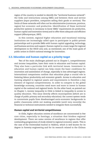 2.   REGIONAL APPROACHES TO ECONOMIC DEVELOPMENT CHALLENGES



       region of the country is needed to identify the “territorial business network”:
       the links and interactions among SMEs and between them and service
       suppliers (input providers, companies selling their goods or services). The
       limits of these networks will often not be administrative (commune, province,
       region) but economic and productive. Identification of these territorial
       productive systems is necessary to know SMEs’ requirements (in productive,
       human capital and innovation terms) and to offer them adequate and efficient
       support (Alburquerque, 2007).
            In this context, regional higher education and vocational training
       institutions are increasingly called upon to participate in public-private
       partnerships and to provide SMEs with human capital upgrading, technology,
       and business services and support. Human capital is a main target for regional
       development in the OECD area and, as mentioned, one of the main goals of
       public action in Chile’s national strategy for innovation.

2.3. Education and human capital as a priority target
            Two of the main challenges pointed out in Chapter 1, competitiveness
       and income inequalities, have their roots in education and human capital.
       They also have a particular link with territorial issues. Investment in
       education and human capital can help create the basic conditions for
       innovation and assimilation of change, especially in less advantaged regions.
       International comparisons confirm that education plays a crucial role in
       fostering labour productivity and economic growth. Access to education and
       training adapted to regional assets and requirements is therefore a key
       element of regional competitiveness. In order to compete in the global
       knowledge economy, countries need more and more to invest in human
       capital at the national and regional levels. On the other hand, as pointed out
       in Chapter 1, income inequality in Chile is linked to inequality in access to
       quality education. This issue directly affects municipalities (which are in
       charge of public primary and secondary education): the current system tends
       to concentrate pupils from disadvantaged socio-economic backgrounds in
       public classrooms while not making available (until very recently) the
       financial or technical instruments needed to integrate them successfully.

       Human capital and territorial competitiveness
            In Chile, higher education centres of excellence are concentrated in few
       core cities, especially in Santiago, a situation that hinders regional
       development. There are some centres of excellence in regions that offer
       outstanding programmes of study related to regional economic assets. This is
       the case of the Universidad Austral in Valdivia, which is well known for its
       degree in forestry engineering and for its research related to the Chilean




122                                     OECD TERRITORIAL REVIEWS: CHILE – ISBN 978-92-64-06074-6 – © OECD 2009
 