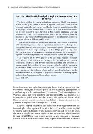 2.   REGIONAL APPROACHES TO ECONOMIC DEVELOPMENT CHALLENGES




           Box 2.14. The New University for Regional Innovation (NURI)
                                   in Korea
            The National New University for Regional Innovation (NURI) was founded
          by the central government to enhance regional innovation and to ensure
          balanced national development outside the Seoul metropolitan area. The
          NURI project aims to develop curricula in terms of specialised areas which
          are closely aligned to characteristics of the regional economy. Learning
          programmes reflect regional issues and seek creative solutions over the
          medium to long term rather than seeking simply to meet the short-term need
          to train students to fill known skills gaps.
            The Ministry of Education and Human Resource Development is providing
          USD 13 billion in grants to selected higher education institutions during a five-
          year period (2004-08). The NURI project has 109 participating higher education
          institutions which are implementing more than 130 programmes aligned on
          the characteristics of the regional economy. As part of the NURI project
          regional innovation systems have been established across the country.
            The objective of the NURI project is to help local higher education
          institutions: to attract and retain talent in the regions; to improve
          educational conditions and develop workforce education and development
          programmes to help students acquire occupational skills; to build productive
          partnerships with local authorities, research institutions, business and
          industry; to provide skilled workers and advanced technologies to the
          industrial clusters in the regions; to play a leadership role in developing and
          maintaining effective regional innovation systems.
          Source: OECD 2007e.




       based industries and to its human capital base; helping to generate new
       businesses. Finally, RHEIs can also play a key role in bringing global players to
       a local setting in order to attract inward investment. The University Jaume I in
       Valencia, Spain, helped to transform the traditional SME-based ceramic tile
       industry into a global leader, and the University of Sunderland in the United
       Kingdom participated in an alliance that helped to make Nissan’s new car
       plant the most productive in Europe (OECD, 2007e).
            Regional higher education and vocational training institutions are
       increasingly called upon to link with SMEs to provide human capital
       upgrading and both technology and business services and support. In Chile,
       the issue is complicated by the need to extend services over a large area and
       to ensure that SMEs in more remote regions are able to access key services.
       Because market mechanisms are unlikely to provide effective and affordable




124                                         OECD TERRITORIAL REVIEWS: CHILE – ISBN 978-92-64-06074-6 – © OECD 2009
 