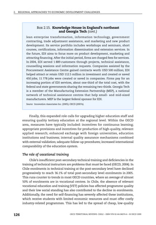 2.   REGIONAL APPROACHES TO ECONOMIC DEVELOPMENT CHALLENGES




                    Box 2.15. Knowledge House in England’s northeast
                                 and Georgia Tech (cont.)
          lean enterprise transformation, information technology, government
          contracting, trade adjustment assistance, and marketing and new product
          development. Its service portfolio includes workshops and seminars, short
          courses, certifications, information dissemination and extension services. In
          the future, EDI aims to focus more on product development, marketing and
          attracting financing. After the initial period, firms are charged fees for services.
          In 2004, EDI served 1 889 customers through projects, technical assistance,
          counselling sessions and information requests. Companies assisted by the
          Procurement Assistance Centre gained contracts worth USD 500 million; EDI
          helped attract or retain USD 112.5 million in investment and created or saved
          450 jobs; 11 778 jobs were created or saved in companies. Firms pay for an
          increasing portion of EDI services, about one-third of the total cost, with the
          federal and state governments sharing the remaining two-thirds. Georgia Tech
          is a member of the Manufacturing Extension Partnership (MEP), a national
          network of technical assistance centres that help small- and mid-sized
          manufacturers. MEP is the largest federal sponsor for EDI.
          Source: Innovation Associates Inc. (2005); OECD (2007e).




            Finally, this expanded role calls for upgrading higher education staff and
       ensuring quality tertiary education at the regional level. Within the OECD
       area, measures have typically included: incentives for continuous learning;
       appropriate provisions and incentives for production of high-quality, relevant
       applied research; enhanced exchange with foreign universities, education
       institutions and business; internal quality assurance mechanisms combined
       with external validation; adequate follow-up procedures; increased international
       comparability of the education system.

       The role of vocational training
            Chile’s insufficient post-secondary technical training and deficiencies in the
       training of technical instructors are problems that must be faced (OECD, 2004). In
       Chile enrolments in technical training at the post-secondary level have declined
       progressively to reach 36.1% of total post-secondary level enrolments in 2005.
       This runs counter to trends in most OECD countries, where an average of almost
       50% of enrolments are in vocational centres. In Chile, the absence of relevant
       vocational education and training (VET) policies has affected programme quality
       and their low social standing has also contributed to the decline in enrolments.
       Additionally, the need for self-financing has severely affected these institutions,
       which receive students with limited economic resources and must offer costly
       industry-related programmes. This has led to the spread of cheap, low-quality



126                                                 OECD TERRITORIAL REVIEWS: CHILE – ISBN 978-92-64-06074-6 – © OECD 2009
 