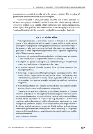 2.   REGIONAL APPROACHES TO ECONOMIC DEVELOPMENT CHALLENGES



        programmes associated mainly with the services sector. The training of
        professional-technical teachers is also inadequate.
              The Government of Chile, concerned with the lack of links between the
        different sub-systems involved in technical education, labour training and adult
        education, implemented in 2002 a lifelong learning and training programme,
        Chile Califica (Chile qualifies) which seeks to articulate the supply of technical and
        vocational training with the productive needs of the country (see Box 2.16).



                                              Box 2.16. Chile Califica
               This programme aims to overcome a number of failures in the traditional
            system of education in Chile with a special focus on technical and vocational
            training and working adults. The target beneficiaries are the poorest members of
            the population, who need to upgrade their basic education or vocational skills to
            gain access to better employment opportunities. Chile Califica also targets young
            adults. This programme proposes:
            ● To improve job training and job-related skills for poorly educated workers and
               to offer opportunities to upgrade their studies and training.
            ● To improve the quality and integration of technical training at every level and
               extend technical training at the post-secondary level.
            ● To enhance regional networks between firms, technical education and
               training institutions.
            ● To develop a comprehensive lifelong learning and training system that offers
               people lifelong opportunities to acquire the labour competencies and
               technical training necessary to access, remain in, re-enter and develop in the
               labour market, incorporating new skills and receiving social and professional
               recognition.
            ● To set the foundation for a national system of skills standards to facilitate
               workforce development, employment and productivity.
               This programme was launched jointly by the Chilean Ministries of Economy,
            Education and Labour, but it is implemented at the regional level. Chile Califica
            has promoted networking between technical training and the regional labour
            market. These networks are intended to help educational institutions,
            enterprises and workers develop a lifelong learning and training process based
            on regionally prioritised projects. Chile Califica’s main challenge consists of
            developing a set of instruments to provide flexible training and competence
            certification paths that are accessible and useful, especially to the poorest
            members of the population, as a way to improve their participation and mobility
            within the workforce.
            Source: Chile Califica Programme.




OECD TERRITORIAL REVIEWS: CHILE – ISBN 978-92-64-06074-6 – © OECD 2009
                                                                                                 127
 