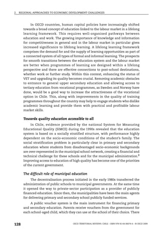 2.   REGIONAL APPROACHES TO ECONOMIC DEVELOPMENT CHALLENGES



            In OECD countries, human capital policies have increasingly shifted
       towards a broad concept of education linked to the labour market in a lifelong
       learning framework. This requires well-organised pathways between
       education and work. The growing importance of knowledge and information
       for competitiveness in general and in the labour market in particular gives
       increased significance to lifelong learning. A lifelong learning framework
       comprises the demand for and the supply of learning opportunities as part of
       a connected system of all types of formal and informal learning. The prospects
       for smooth transitions between the education system and the labour market
       are better when programmes of learning are designed within a lifelong
       perspective and there are effective connections to post-school destinations,
       whether work or further study. Within this context, enhancing the status of
       VET and upgrading its quality becomes crucial. Removing academic obstacles
       to entrance to general upper secondary education and allowing access to
       tertiary education from vocational programmes, as Sweden and Norway have
       done, would be a good way to increase the attractiveness of the vocational
       option in Chile. This, along with improvements in the quality of training
       programmes throughout the country may help to engage students who dislike
       academic learning and provide them with practical and profitable labour
       market skills.

       Towards quality education accessible to all
            In Chile, evidence provided by the national System for Measuring
       Educational Quality (SIMCE) during the 1990s revealed that the education
       system is based on a socially stratified structure, with performance highly
       dependent on the socio-economic conditions of the student’s family. The
       social stratification problem is particularly clear in primary and secondary
       education where students from disadvantaged socio-economic backgrounds
       are over-represented in the municipal school network, creating a financial and
       technical challenge for these schools and for the municipal administration.8
       Improving access to education of high quality has become one of the priorities
       of the current government.

       The difficult role of municipal education
            The decentralisation process initiated in the early 1980s transferred the
       administration of public schools to municipal governments. At the same time
       it opened the way to private-sector participation as a provider of publicly
       financed education. Since then, the municipalities have been the main agents
       for delivering primary and secondary school publicly funded services.
           A public voucher system is the main instrument for financing primary
       and secondary education. Parents receive vouchers from the government for
       each school-aged child, which they can use at the school of their choice. There



128                                     OECD TERRITORIAL REVIEWS: CHILE – ISBN 978-92-64-06074-6 – © OECD 2009
 