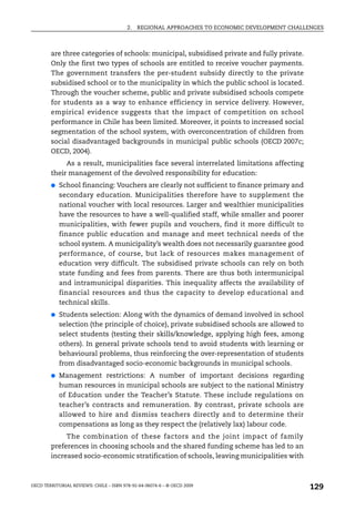 2.   REGIONAL APPROACHES TO ECONOMIC DEVELOPMENT CHALLENGES



        are three categories of schools: municipal, subsidised private and fully private.
        Only the first two types of schools are entitled to receive voucher payments.
        The government transfers the per-student subsidy directly to the private
        subsidised school or to the municipality in which the public school is located.
        Through the voucher scheme, public and private subsidised schools compete
        for students as a way to enhance efficiency in service delivery. However,
        empirical evidence suggests that the impact of competition on school
        performance in Chile has been limited. Moreover, it points to increased social
        segmentation of the school system, with overconcentration of children from
        social disadvantaged backgrounds in municipal public schools (OECD 2007c;
        OECD, 2004).
             As a result, municipalities face several interrelated limitations affecting
        their management of the devolved responsibility for education:
        ●   School financing: Vouchers are clearly not sufficient to finance primary and
            secondary education. Municipalities therefore have to supplement the
            national voucher with local resources. Larger and wealthier municipalities
            have the resources to have a well-qualified staff, while smaller and poorer
            municipalities, with fewer pupils and vouchers, find it more difficult to
            finance public education and manage and meet technical needs of the
            school system. A municipality’s wealth does not necessarily guarantee good
            performance, of course, but lack of resources makes management of
            education very difficult. The subsidised private schools can rely on both
            state funding and fees from parents. There are thus both intermunicipal
            and intramunicipal disparities. This inequality affects the availability of
            financial resources and thus the capacity to develop educational and
            technical skills.
        ●   Students selection: Along with the dynamics of demand involved in school
            selection (the principle of choice), private subsidised schools are allowed to
            select students (testing their skills/knowledge, applying high fees, among
            others). In general private schools tend to avoid students with learning or
            behavioural problems, thus reinforcing the over-representation of students
            from disadvantaged socio-economic backgrounds in municipal schools.
        ●   Management restrictions: A number of important decisions regarding
            human resources in municipal schools are subject to the national Ministry
            of Education under the Teacher’s Statute. These include regulations on
            teacher’s contracts and remuneration. By contrast, private schools are
            allowed to hire and dismiss teachers directly and to determine their
            compensations as long as they respect the (relatively lax) labour code.
             The combination of these factors and the joint impact of family
        preferences in choosing schools and the shared funding scheme has led to an
        increased socio-economic stratification of schools, leaving municipalities with



OECD TERRITORIAL REVIEWS: CHILE – ISBN 978-92-64-06074-6 – © OECD 2009
                                                                                               129
 
