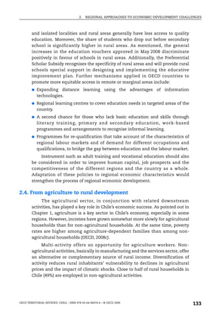 2.   REGIONAL APPROACHES TO ECONOMIC DEVELOPMENT CHALLENGES



        and isolated localities and rural areas generally have less access to quality
        education. Moreover, the share of students who drop out before secondary
        school is significantly higher in rural areas. As mentioned, the general
        increases in the education vouchers approved in May 2008 discriminate
        positively in favour of schools in rural areas. Additionally, the Preferential
        Scholar Subsidy recognises the specificity of rural areas and will provide rural
        schools special support in designing and implementing the educative
        improvement plan. Further mechanisms applied in OECD countries to
        promote more equitable access in remote or marginal areas include:
        ●   Expanding distance learning using the advantages of information
            technologies.
        ●   Regional learning centres to cover education needs in targeted areas of the
            country.
        ●   A second chance for those who lack basic education and skills through
            literacy training, primary and secondary education, work-based
            programmes and arrangements to recognise informal learning.
        ●   Programmes for re-qualification that take account of the characteristics of
            regional labour markets and of demand for different occupations and
            qualifications, to bridge the gap between education and the labour market.
             Instrument such as adult training and vocational education should also
        be considered in order to improve human capital, job prospects and the
        competitiveness of the different regions and the country as a whole.
        Adaptation of these policies to regional economic characteristics would
        strengthen the process of regional economic development.

2.4. From agriculture to rural development
             The agricultural sector, in conjunction with related downstream
        activities, has played a key role in Chile’s economic success. As pointed out in
        Chapter 1, agriculture is a key sector in Chile’s economy, especially in some
        regions. However, incomes have grown somewhat more slowly for agricultural
        households than for non-agricultural households. At the same time, poverty
        rates are higher among agriculture-dependent families than among non-
        agricultural households (OECD, 2008c).
             Multi-activity offers an opportunity for agriculture workers. Non-
        agricultural activities, basically in manufacturing and the services sector, offer
        an alternative or complementary source of rural income. Diversification of
        activity reduces rural inhabitants’ vulnerability to declines in agricultural
        prices and the impact of climatic shocks. Close to half of rural households in
        Chile (49%) are employed in non-agricultural activities.




OECD TERRITORIAL REVIEWS: CHILE – ISBN 978-92-64-06074-6 – © OECD 2009
                                                                                               133
 