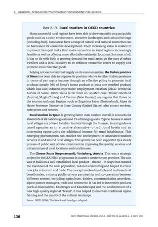 2.   REGIONAL APPROACHES TO ECONOMIC DEVELOPMENT CHALLENGES




                        Box 2.19. Rural tourism in OECD countries
            Many successful rural regions have been able to draw on public or quasi public
          goods such as a clean environment, attractive landscapes and cultural heritage
          (including food). Rural areas have a range of natural and cultural assets that can
          be harnessed for economic development. Their increasing value is related to
          improved transport links that make recreation in rural regions increasingly
          feasible as well as offering more affordable residential locations. But most of all,
          it has to do with both a growing demand for rural areas on the part of urban
          dwellers and a local capacity to co ordinate economic actors to supply and
          promote local collective goods.
            Relying not exclusively but largely on its rural amenities, the Italian province
          of Siena has been able to improve its position relative to other Italian provinces
          in terms of per capita income through an effective policy to promote local
          products (nearly 70% of Siena’s farms produce at least one certified product)
          which has also induced impressive employment creation (OECD Territorial
          Review of Siena, 2002). Siena is far from an isolated case: Tiroler Oberland
          (Austria), Mugla (Turkey) and Tasman (New Zealand) are regions that thrive on
          the tourism industry. Regions such as Engadina Bassa (Switzerland), Alpes de
          Haute Provence (France) or Dare County (United States) also attract workers,
          enterprises and retirees.
            Rural tourism in Spain is growing faster than tourism overall; it accounts for
          almost 6% of all national guests and 1% of foreign guests. Typical houses in small
          rural villages are offered to urban tourists through the Internet, tourist guides or
          travel agencies as an attractive alternative to traditional hotels and an
          interesting opportunity for additional income for rural inhabitants. This
          emerging phenomenon has enabled the development of associated tourism
          services in and around rural villages. The system has been supported by a steady
          process of public and private investment in improving the quality, services and
          infrastructure of rural locations and rural houses.
            The Cheese Route Bregenzerwald, Vorlarberg, Austria. This was a strategic
          project for the LEADER II programme in Austria’s westernmost province. The aim
          was to build on a well-established local product – cheese – in ways that ensured
          the livelihood of the rural population, reduced commuting and helped to create
          new jobs in tourism and trade. The concept involved multiple and multi-sectoral
          beneficiaries, a strong public-private partnership and co-operation between
          different sectors, including agriculture, dairies, accommodation providers,
          alpine pasture managers, trade and commerce. It has led to innovative products
          (such as Käsezwickel, Käseträger and Käse&Design) and the establishment of a
          new high-quality regional “brand”. It has helped to maintain traditional alpine
          farming and the quality of the cultural landscape.
          Source: OECD (2006), The New Rural Paradigm, adapted.




136                                             OECD TERRITORIAL REVIEWS: CHILE – ISBN 978-92-64-06074-6 – © OECD 2009
 