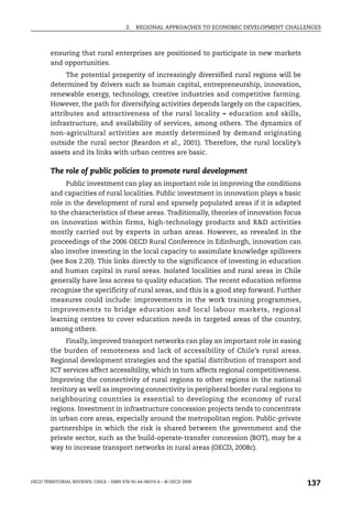 2.   REGIONAL APPROACHES TO ECONOMIC DEVELOPMENT CHALLENGES



        ensuring that rural enterprises are positioned to participate in new markets
        and opportunities.
             The potential prosperity of increasingly diversified rural regions will be
        determined by drivers such as human capital, entrepreneurship, innovation,
        renewable energy, technology, creative industries and competitive farming.
        However, the path for diversifying activities depends largely on the capacities,
        attributes and attractiveness of the rural locality – education and skills,
        infrastructure, and availability of services, among others. The dynamics of
        non-agricultural activities are mostly determined by demand originating
        outside the rural sector (Reardon et al., 2001). Therefore, the rural locality’s
        assets and its links with urban centres are basic.

        The role of public policies to promote rural development
             Public investment can play an important role in improving the conditions
        and capacities of rural localities. Public investment in innovation plays a basic
        role in the development of rural and sparsely populated areas if it is adapted
        to the characteristics of these areas. Traditionally, theories of innovation focus
        on innovation within firms, high-technology products and R&D activities
        mostly carried out by experts in urban areas. However, as revealed in the
        proceedings of the 2006 OECD Rural Conference in Edinburgh, innovation can
        also involve investing in the local capacity to assimilate knowledge spillovers
        (see Box 2.20). This links directly to the significance of investing in education
        and human capital in rural areas. Isolated localities and rural areas in Chile
        generally have less access to quality education. The recent education reforms
        recognise the specificity of rural areas, and this is a good step forward. Further
        measures could include: improvements in the work training programmes,
        improvements to bridge education and local labour markets, regional
        learning centres to cover education needs in targeted areas of the country,
        among others.
              Finally, improved transport networks can play an important role in easing
        the burden of remoteness and lack of accessibility of Chile’s rural areas.
        Regional development strategies and the spatial distribution of transport and
        ICT services affect accessibility, which in turn affects regional competitiveness.
        Improving the connectivity of rural regions to other regions in the national
        territory as well as improving connectivity in peripheral border rural regions to
        neighbouring countries is essential to developing the economy of rural
        regions. Investment in infrastructure concession projects tends to concentrate
        in urban core areas, especially around the metropolitan region. Public-private
        partnerships in which the risk is shared between the government and the
        private sector, such as the build-operate-transfer concession (BOT), may be a
        way to increase transport networks in rural areas (OECD, 2008c).




OECD TERRITORIAL REVIEWS: CHILE – ISBN 978-92-64-06074-6 – © OECD 2009
                                                                                               137
 