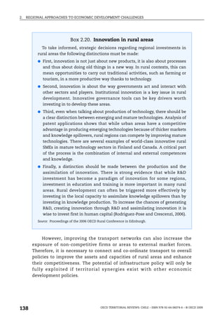 2.   REGIONAL APPROACHES TO ECONOMIC DEVELOPMENT CHALLENGES




                              Box 2.20. Innovation in rural areas
            To take informed, strategic decisions regarding regional investments in
          rural areas the following distinctions must be made:
          ● First, innovation is not just about new products, it is also about processes
             and thus about doing old things in a new way. In rural contexts, this can
             mean opportunities to carry out traditional activities, such as farming or
             tourism, in a more productive way thanks to technology.
          ● Second, innovation is about the way governments act and interact with
             other sectors and players. Institutional innovation is a key issue in rural
             development. Innovative governance tools can be key drivers worth
             investing in to develop these areas.
          ● Third, even when talking about production of technology, there should be
             a clear distinction between emerging and mature technologies. Analysis of
             patent applications shows that while urban areas have a competitive
             advantage in producing emerging technologies because of thicker markets
             and knowledge spillovers, rural regions can compete by improving mature
             technologies. There are several examples of world-class innovative rural
             SMEs in mature technology sectors in Finland and Canada. A critical part
             of the process is the combination of internal and external competences
             and knowledge.
          ● Finally, a distinction should be made between the production and the
             assimilation of innovation. There is strong evidence that while R&D
             investment has become a paradigm of innovation for some regions,
             investment in education and training is more important in many rural
             areas. Rural development can often be triggered more effectively by
             investing in the local capacity to assimilate knowledge spillovers than by
             investing in knowledge production. To increase the chances of generating
             R&D, creating innovation through R&D and assimilating innovation it is
             wise to invest first in human capital (Rodriguez-Pose and Crescenzi, 2006).
          Source: Proceedings of the 2006 OECD Rural Conference in Edinburgh.




            However, improving the transport networks can also increase the
       exposure of non-competitive firms or areas to external market forces.
       Therefore, it is necessary to connect and co-ordinate transport to overall
       policies to improve the assets and capacities of rural areas and enhance
       their competitiveness. The potential of infrastructure policy will only be
       fully exploited if territorial synerg ies exist with other economic
       development policies.




138                                             OECD TERRITORIAL REVIEWS: CHILE – ISBN 978-92-64-06074-6 – © OECD 2009
 