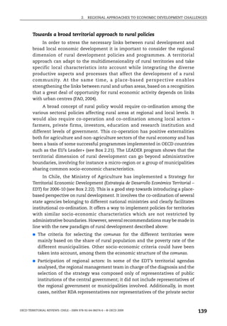 2.   REGIONAL APPROACHES TO ECONOMIC DEVELOPMENT CHALLENGES



        Towards a broad territorial approach to rural policies
             In order to stress the necessary links between rural development and
        broad local economic development it is important to consider the regional
        dimension of rural development policies and programmes. A territorial
        approach can adapt to the multidimensionality of rural territories and take
        specific local characteristics into account while integrating the diverse
        productive aspects and processes that affect the development of a rural
        community. At the same time, a place-based perspective enables
        strengthening the links between rural and urban areas, based on a recognition
        that a great deal of opportunity for rural economic activity depends on links
        with urban centres (FAO, 2004).
             A broad concept of rural policy would require co-ordination among the
        various sectoral policies affecting rural areas at regional and local levels. It
        would also require co-operation and co-ordination among local actors –
        farmers, private firms, investors, education and research institution and
        different levels of government. This co-operation has positive externalities
        both for agriculture and non-agriculture sectors of the rural economy and has
        been a basis of some successful programmes implemented in OECD countries
        such as the EU’s Leader+ (see Box 2.21). The LEADER program shows that the
        territorial dimension of rural development can go beyond administrative
        boundaries, involving for instance a micro-region or a group of municipalities
        sharing common socio-economic characteristics.
              In Chile, the Ministry of Agriculture has implemented a Strategy for
        Territorial Economic Development (Estrategia de Desarrollo Económico Territorial –
        EDT) for 2006-10 (see Box 2.22). This is a good step towards introducing a place-
        based perspective on rural development. It involves the co-ordination of several
        state agencies belonging to different national ministries and clearly facilitates
        institutional co-ordination. It offers a way to implement policies for territories
        with similar socio-economic characteristics which are not restricted by
        administrative boundaries. However, several recommendations may be made in
        line with the new paradigm of rural development described above:
        ●   The criteria for selecting the comunas for the different territories were
            mainly based on the share of rural population and the poverty rate of the
            different municipalities. Other socio-economic criteria could have been
            taken into account, among them the economic structure of the comunas.
        ●   Participation of regional actors: In some of the EDT’s territorial agendas
            analysed, the regional management team in charge of the diagnosis and the
            selection of the strategy was composed only of representatives of public
            institutions of the central government; it did not include representatives of
            the regional government or municipalities involved. Additionally, in most
            cases, neither RDA representatives nor representatives of the private sector



OECD TERRITORIAL REVIEWS: CHILE – ISBN 978-92-64-06074-6 – © OECD 2009
                                                                                               139
 