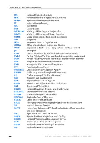 LIST OF ACRONYMS AND ABBREVIATIONS



     INE           National Statistics Institute
     INIA          National Institute of Agricultural Research
     INDAP         Agricultural Development Institute
     IT            Information technology
     Km.           Kilometres
     Mat.          Mathematics
     MIDEPLAN      Ministry of Planning and Cooperation
     MINVU         Ministry of Housing and Urban Planning
     MSME          Micro, small and medium-sized enterprises
     Mw            Megawatt
     NGO           Non Governmental Organisation
     ODEPA         Office of Agricultural Policies and Studies
     OECD          Organisation for Economic Cooperation and Development
     pc            Per capita
     PISA          OECD Programme for International Student Assessment
     PM2.5         Particle Pollution (Particles less than 2.5 micrometers in diameter)
     PM10          Particle Pollution (Particles less than 10 micrometers in diameter)
     PMC           Program for improved competitiveness
     PMG           Management Improvement Programme
     PPP           Purchasing Power Parity
     PROCHILE      Chilean Export Development Agency
     PROPIR        Public programme for regional investment
     PTI           Corfo’s Integrated Territorial Program
     R&D           Research and Development
     RDA           Regional Development Agency
     RHEIs         Research and higher education institutions
     S&T           Science and Technology
     SENCE         National Service of Training and Employment
     SERCOTEC      Technical Cooperation Service
     SEREMI        Ministerial Regional Secretariats
     SERPLAC       Regional offices of Mideplan
     SERVIU        Urban and Housing Service
     SHOA          Hydrography and Oceanography Service of the Chilean Navy
     SII           Internal Revenue Service
     RICYT         Network on Science and Technology Indicators (Ibero-American
                   and Inter-American)
     SAG           Agriculture and Livestock Service
     SIMCE         System for Measuring Educational Quality
     SENCE         National Training and Employment Service
     SMEs          Small and medium-sized enterprises
     SINIM         National System of Municipal Indicators
     SNI           National Investment System




14                                      OECD TERRITORIAL REVIEWS: CHILE – ISBN 978-92-64-06074-6 – © OECD 2009
 