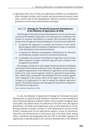 2.   REGIONAL APPROACHES TO ECONOMIC DEVELOPMENT CHALLENGES



        ●   Agriculture bias: Even if some non-agriculture activities are considered in
            some strategies (mainly rural tourism and environmental issues), many
            take a narrow view of rural development. Off-farm activities or productive
            promotion of rural areas could be further developed.



                   Box 2.22. Strategy for Territorial Economic Development
                             of the Ministry of Agriculture of Chile
                  The Strategy for Territorial Economic Development is one the priority lines
            of action of the Ministry of Agriculture. The main goal is to contribute to the
            process of economic development of several rural territories with high
            poverty rates through place-based development. It has three main objectives:
            i)      To improve the integration of activities and resources of each service
                    delivery agency within the Ministry of Agriculture in order to contribute
                    to the development of the selected territories.
            ii)     To improve the utilisation of geographical information in the allocation
                    and distribution of public resources in the selected territories.
            iii) To strengthen the capacity of the Ministry of Agriculture and its service
                    delivery agencies to apply a territorial approach and to introduce new
                    management procedures.
                  The strategy is carried out in micro-regions formed by several municipalities
            with similar rural conditions and poverty rates. The regional teams consist of
            the regional representative of the Ministry of Agriculture and the regional
            heads of the main national agencies related to agricultural issues (Indap,
            SAG, CONAF, INIA). During 2007 they developed the first territorial agenda
            with a diagnosis of the current status of the region and a proposal for a
            strategy to be implemented in order to develop the regional agriculture
            system. This initiative belongs to the Management Improvement Programme
            of the Ministry of Agriculture.
            Source: Ministry of Agriculture of Chile.




             In sum, the Ministry of Agriculture’s Strategy for Territorial Economic
        Development is a good first step towards co-ordination of rural development
        with a territorial approach. However, further work is needed to integrate other
        local public and private actors. Co-ordination of the EDT team, the regional
        government, the RDAs and programmes such as Chile Emprende is crucial.
        Moving towards a broader concept of rural development should include
        further consideration of non-agricultural aspects, access to innovation,
        education and infrastructure in rural areas, and rural-urban links, among
        others. Initiatives and programmes like the EDT or the RDAs represent an
        opportunity to identify prospects for economic diversification in the different


OECD TERRITORIAL REVIEWS: CHILE – ISBN 978-92-64-06074-6 – © OECD 2009
                                                                                                  141
 