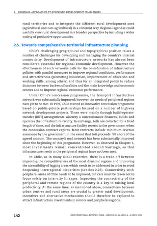 2.   REGIONAL APPROACHES TO ECONOMIC DEVELOPMENT CHALLENGES



       rural territories and to integrate the different rural development axes
       (agricultural and non-agricultural) in a coherent way. Regional agendas could
       usefully view rural development in a broader perspective by including a wider
       variety of productive opportunities.

2.5. Towards comprehensive territorial infrastructure planning
            Chile’s challenging geographical and topographical position raises a
       number of challenges for developing and managing the country’s internal
       connectivity. Development of infrastructure networks has always been
       considered essential for regional economic development. However the
       effectiveness of such networks calls for the co-ordination of infrastructure
       policies with parallel measures to improve regional conditions, performance
       and attractiveness (promoting innovation, improvement of education and
       working skills, among others) and thus for an integrated policy to reduce
       distances between backward localities and the main knowledge and economic
       centres and to improve regional economic performance.
            Under Chile’s concession programme, the transport infrastructure
       network was substantially improved; however the needs of peripheral regions
       have yet to be met. In 1993, Chile started an innovative concession programme
       based on public-private partnerships focused on a number of highway
       network development projects. These were mainly through build-operate-
       transfer (BOT) arrangements whereby a concessionaire finances, builds and
       operates the infrastructure facility. In exchange, tolls are collected for a fixed
       length of time, and the infrastructure facility reverts to the government when
       the concession contract expires. Most contracts include minimum revenue
       assurance by the government in the event that toll proceeds fall short of the
       agreed amount. The country’s road network has been substantially improved
       since the beginning of this programme. However, as observed in Chapter 1,
       mo st inve stments remain co ncentrat ed around Sant iago, so t hat
       infrastructure needs in the peripheral regions have not been met.
            In Chile, as in many OECD countries, there is a trade-off between
       improving the competitiveness of the most dynamic regions and improving
       the accessibility of lagging areas which needs to be addressed in order to avoid
       deepening interregional disparities (see Box 2.23). Connectivity with
       peripheral areas of Chile needs to be improved, but care must be taken not to
       focus solely on inter-city linkages. Improving the connectivity of the
       peripheral and remote regions of the country is a key to raising local
       productivity. At the same time, as mentioned above, connections between
       urban centres and rural areas are crucial to greater rural development.
       Incentives and alternative mechanisms should therefore be explored to
       attract infrastructure investments in remote and peripheral regions.




142                                       OECD TERRITORIAL REVIEWS: CHILE – ISBN 978-92-64-06074-6 – © OECD 2009
 