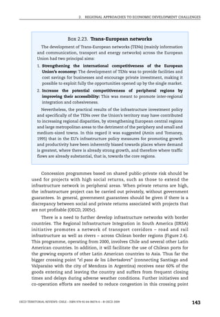 2.   REGIONAL APPROACHES TO ECONOMIC DEVELOPMENT CHALLENGES




                                 Box 2.23. Trans-European networks
               The development of Trans-European networks (TENs) (mainly information
            and communication, transport and energy networks) across the European
            Union had two principal aims:
            1. Strengthening the international competitiveness of the European
               Union’s economy: The development of TENs was to provide facilities and
               cost savings for businesses and encourage private investment, making it
               possible to exploit fully the opportunities opened up by the single market.
            2. Increase the potential competitiveness of peripheral regions by
               improving their accessibility: This was meant to promote inter-regional
               integration and cohesiveness.
               Nevertheless, the practical results of the infrastructure investment policy
            and specifically of the TENs over the Union’s territory may have contributed
            to increasing regional disparities, by strengthening European central regions
            and large metropolitan areas to the detriment of the periphery and small and
            medium-sized towns. In this regard it was suggested (Amin and Tomaney,
            1995) that in the EU’s infrastructure policy measures for promoting growth
            and productivity have been inherently biased towards places where demand
            is greatest, where there is already strong growth, and therefore where traffic
            flows are already substantial, that is, towards the core regions.



             Concession programmes based on shared public-private risk should be
        used for projects with high social returns, such as those to extend the
        infrastructure network in peripheral areas. When private returns are high,
        the infrastructure project can be carried out privately, without government
        guarantees. In general, government guarantees should be given if there is a
        discrepancy between social and private returns associated with projects that
        are not profitable (OECD, 2005c).
             There is a need to further develop infrastructure networks with border
        countries. The Regional Infrastructure Integration in South America (IIRSA)
        initiative promotes a network of transport corridors – road and rail
        infrastructure as well as rivers – across Chilean border regions (Figure 2.4).
        This programme, operating from 2000, involves Chile and several other Latin
        American countries. In addition, it will facilitate the use of Chilean ports for
        the growing exports of other Latin American countries to Asia. Thus far the
        bigger crossing point “el paso de los Libertadores” (connecting Santiago and
        Valparaíso with the city of Mendoza in Argentina) receives near 60% of the
        goods entering and leaving the country and suffers from frequent closing
        times and delays during adverse weather conditions. Further initiatives and
        co-operation efforts are needed to reduce congestion in this crossing point



OECD TERRITORIAL REVIEWS: CHILE – ISBN 978-92-64-06074-6 – © OECD 2009
                                                                                               143
 