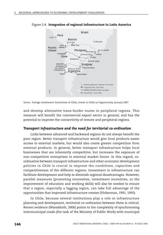 2.   REGIONAL APPROACHES TO ECONOMIC DEVELOPMENT CHALLENGES



              Figure 2.4. Integration of regional infrastructure in Latin America




       Source: Foreign Investment Committee of Chile, Invest in Chile an Opportunity, January 2007.


       and develop alternative trans-border routes in peripheral regions. This
       measure will benefit the commercial export sector in general, and has the
       potential to improve the connectivity of remote and peripheral regions.

       Transport infrastructure and the need for territorial co-ordination
             Links between advanced and backward regions do not always benefit the
       poor region. Better transport infrastructure would give local products easier
       access to external markets, but would also create greater competition from
       external products. In general, better transport infrastructure helps local
       businesses that are inherently competitive, but increases the exposure of
       non-competitive enterprises to external market forces. In this regard, co-
       ordination between transport infrastructure and other economic development
       policies in Chile is crucial to improve the conditions, capacities and
       competitiveness of the different regions. Investment in infrastructure can
       facilitate development and help to diminish regional disadvantages. However,
       parallel measures (promoting innovation, investment incentives, or the
       improvement of education and working skills) will also be needed to ensure
       that a region, especially a lagging region, can take full advantage of the
       opportunities that improved infrastructure creates (Vickerman, 1991, 1995).
            In Chile, because several institutions play a role in infrastructure
       planning and development, territorial co-ordination between them is critical.
       Recent evidence (Waissbluth, 2006) points to the complexity of synchronising
       intermunicipal roads (the task of the Ministry of Public Work) with municipal



144                                               OECD TERRITORIAL REVIEWS: CHILE – ISBN 978-92-64-06074-6 – © OECD 2009
 