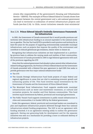 2.   REGIONAL APPROACHES TO ECONOMIC DEVELOPMENT CHALLENGES



        streets (the responsibility of the government’s Housing and Urbanisation
        Service – SERVIU). The example of Prince Edward Island in Canada shows how
        agreement between the central government and a sub-national government
        can lead to territorial co-ordination of several infrastructure projects and
        funds (see Box 2.24). In Chile, recent initiatives towards inter-ministerial



    Box 2.24. Prince Edward Island’s Umbrella Governance Framework
                            for Infrastructure
      In 2005, the Government of Canada announced that it would provide provinces and
   territories with infrastructure funding in an amount equivalent to the national excise
   tax on gasoline. The Gas Tax Fund (GTF) is provided to each province and territory for at
   least five years for the purpose of supporting environmentally sustainable municipal
   infrastructure, such as projects that improve the quality of the environment and
   contribute to reduced greenhouse gas emissions, cleaner water or cleaner air.
      Recognising that infrastructure initiatives are best implemented on a province-
   by-province basis to address the varying needs and realities of their communities,
   the Government of Canada proceeded in 2005 to sign bilateral agreements with each
   of the provinces regarding the GTF.
      Given that the national government had already in place several other infrastructure-
   related funding programmes, the Province of Prince Edward Island and the Government
   of Canada proceeded with a bilateral five-year agreement in April 2005 that seeks to
   provide governance over four major national infrastructure funds:
   ● The GTF.

   ● The Canada Strategic Infrastructure Fund funds projects of major federal and
       regional significance in areas that are vital to sustaining economic growth and
       enhancing quality of life. This fund involves equal investments by the
       Government of Canada and the Government of Prince Edward Island.
   ● The Municipal Rural Infrastructure Fund supports smaller-scale municipal
       infrastructures such as water and wastewater treatment, or cultural and
       recreation projects, for smaller and First Nations communities. This fund
       involves equal investments by federal, provincial and municipal governments.
   ● The Public Transit Fund supports investments in public transit infrastructure in
       cities and communities; it is funded 100% by the federal government.
      Under this agreement, federal, provincial and municipal leaders are mandated to
   plan and implement infrastructure projects delivered through these four national
   infrastructure-related funding programmes. The UGF is not an agreement with
   funding attached; it is an agreement existing solely to outline the governance
   approach. Having one governing body for development and for the separate
   initiatives was seen as a mechanism for providing a more co-ordinated delivery of
   infrastructure projects.




OECD TERRITORIAL REVIEWS: CHILE – ISBN 978-92-64-06074-6 – © OECD 2009
                                                                                               145
 