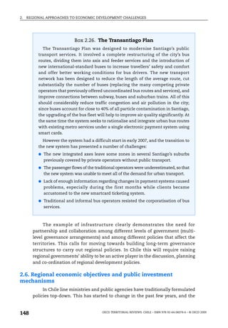 2.   REGIONAL APPROACHES TO ECONOMIC DEVELOPMENT CHALLENGES




                             Box 2.26. The Transantiago Plan
            The Transantiago Plan was designed to modernise Santiago’s public
          transport services. It involved a complete restructuring of the city’s bus
          routes, dividing them into axis and feeder services and the introduction of
          new international-standard buses to increase travellers’ safety and comfort
          and offer better working conditions for bus drivers. The new transport
          network has been designed to reduce the length of the average route, cut
          substantially the number of buses (replacing the many competing private
          operators that previously offered uncoordinated bus routes and services), and
          improve connections between subway, buses and suburban trains. All of this
          should considerably reduce traffic congestion and air pollution in the city;
          since buses account for close to 40% of all particle contamination in Santiago,
          the upgrading of the bus fleet will help to improve air quality significantly. At
          the same time the system seeks to rationalise and integrate urban bus routes
          with existing metro services under a single electronic payment system using
          smart cards.
            However the system had a difficult start in early 2007, and the transition to
          the new system has presented a number of challenges:
          ● The new integrated axes leave some zones in several Santiago’s suburbs
            previously covered by private operators without public transport.
          ● The passenger flows of the traditional operators were underestimated, so that
            the new system was unable to meet all of the demand for urban transport.
          ● Lack of enough information regarding changes in payment systems caused
            problems, especially during the first months while clients became
            accustomed to the new smartcard ticketing system.
          ● Traditional and informal bus operators resisted the corporatisation of bus
            services.



            The example of infrastructure clearly demonstrates the need for
       partnership and collaboration among different levels of government (multi-
       level governance arrangements) and among different policies that affect the
       territories. This calls for moving towards building long-term governance
       structures to carry out regional policies. In Chile this will require raising
       regional governments’ ability to be an active player in the discussion, planning
       and co-ordination of regional development policies.

2.6. Regional economic objectives and public investment
mechanisms
            In Chile line ministries and public agencies have traditionally formulated
       policies top-down. This has started to change in the past few years, and the



148                                         OECD TERRITORIAL REVIEWS: CHILE – ISBN 978-92-64-06074-6 – © OECD 2009
 