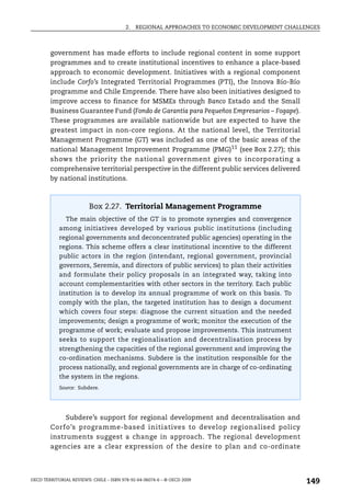 2.   REGIONAL APPROACHES TO ECONOMIC DEVELOPMENT CHALLENGES



        government has made efforts to include regional content in some support
        programmes and to create institutional incentives to enhance a place-based
        approach to economic development. Initiatives with a regional component
        include Corfo’s Integrated Territorial Programmes (PTI), the Innova Bío-Bío
        programme and Chile Emprende. There have also been initiatives designed to
        improve access to finance for MSMEs through Banco Estado and the Small
        Business Guarantee Fund (Fondo de Garantía para Pequeños Empresarios – Fogape).
        These programmes are available nationwide but are expected to have the
        greatest impact in non-core regions. At the national level, the Territorial
        Management Programme (GT) was included as one of the basic areas of the
        national Management Improvement Programme (PMG)11 (see Box 2.27); this
        shows the priority the national government gives to incorporating a
        comprehensive territorial perspective in the different public services delivered
        by national institutions.



                         Box 2.27. Territorial Management Programme
               The main objective of the GT is to promote synergies and convergence
            among initiatives developed by various public institutions (including
            regional governments and deconcentrated public agencies) operating in the
            regions. This scheme offers a clear institutional incentive to the different
            public actors in the region (intendant, regional government, provincial
            governors, Seremis, and directors of public services) to plan their activities
            and formulate their policy proposals in an integrated way, taking into
            account complementarities with other sectors in the territory. Each public
            institution is to develop its annual programme of work on this basis. To
            comply with the plan, the targeted institution has to design a document
            which covers four steps: diagnose the current situation and the needed
            improvements; design a programme of work; monitor the execution of the
            programme of work; evaluate and propose improvements. This instrument
            seeks to support the regionalisation and decentralisation process by
            strengthening the capacities of the regional government and improving the
            co-ordination mechanisms. Subdere is the institution responsible for the
            process nationally, and regional governments are in charge of co-ordinating
            the system in the regions.
            Source: Subdere.




             Subdere’s support for regional development and decentralisation and
        Corfo’s programme-based initiatives to develop regionalised policy
        instruments suggest a change in approach. The regional development
        agencies are a clear expression of the desire to plan and co-ordinate



OECD TERRITORIAL REVIEWS: CHILE – ISBN 978-92-64-06074-6 – © OECD 2009
                                                                                               149
 