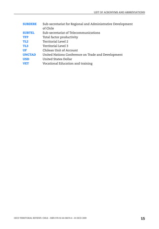 LIST OF ACRONYMS AND ABBREVIATIONS



        SUBDERE            Sub-secretariat for Regional and Administrative Development
                           of Chile
        SUBTEL             Sub-secretariat of Telecommunications
        TFP                Total factor productivity
        TL2                Territorial Level 2
        TL3                Territorial Level 3
        UF                 Chilean Unit of Account
        UNCTAD             United Nations Conference on Trade and Development
        USD                United States Dollar
        VET                Vocational Education and training




OECD TERRITORIAL REVIEWS: CHILE – ISBN 978-92-64-06074-6 – © OECD 2009
                                                                                                        15
 