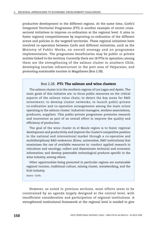 2.   REGIONAL APPROACHES TO ECONOMIC DEVELOPMENT CHALLENGES



       productive development in the different regions. At the same time, Corfo’s
       Integrated Territorial Programme (PTI) is another example of recent cross-
       sectoral initiatives to improve co-ordination at the regional level. It aims to
       foster regional competitiveness by improving co-ordination of the different
       actors and policies in the targeted territories. These regional initiatives have
       involved co-operation between Corfo and different ministries, such as the
       M inistry of Pu blic Wo rks , on ove rall strategy and on programm e
       implementation. The programme beneficiaries may be public or private
       entities linked to the territory. Currently there are 18 PTIs in operation; among
       them are the strengthening of the salmon cluster in southern Chile,
       developing tourism infrastructure in the port area of Valparaíso, and
       promoting sustainable tourism in Magallanes (Box 2.28).



                       Box 2.28. PTI: The salmon and wine clusters
            The salmon cluster is in the southern regions of Los Lagos and Aysén. The
          main goals of this initiative are: to focus public resources on the critical
          aspects of the salmon value chain; to detect the key areas for R&D
          investment; to develop cluster networks; to launch public-private
          co-ordination and co-operation arrangements among the main actors
          operating in the salmon cluster: industrial managers, workers associations,
          producers, suppliers. This public-private programme promotes research
          and innovation as part of an overall effort to improve the quality and
          efficiency of production.
            The goal of the wine cluster in el Maule region is to foster regional
          development and productivity and improve the cluster’s competitive position
          in the national and international market through a co-operative and
          multidisciplinary R&D endeavour (firms, universities, R&D institutions) that
          maximises the use of available resources to: conduct applied research in
          viticulture and oenology; collect and disseminate technical and economic
          information; and develop patentable technological products specific to the
          wine industry, among others.
            Other opportunities being promoted in particular regions are sustainable
          regional tourism, traditional culture, mining cluster, metalworking, and the
          fruit industry.
          Source: Corfo.




            However, as noted in previous sections, most efforts seem to be
       constrained by an agenda largely designed at the central level, with
       insufficient consideration and participation of regional institutions. A
       strengthened institutional framework at the regional level is needed to give



150                                       OECD TERRITORIAL REVIEWS: CHILE – ISBN 978-92-64-06074-6 – © OECD 2009
 