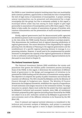 2.   REGIONAL APPROACHES TO ECONOMIC DEVELOPMENT CHALLENGES



       the FNDR to cover investment projects involving more than one municipality
       (with common problems, opportunities or demands) but this is hampered by
       the lack of legal status of associations of municipalities. A project covering
       several municipalities can be presented and administered by a single
       municipality (for the group), but this is extremely unlikely. In this regard, a
       municipal reform under way has among its main targets to give legal
       personality to associations of municipalities and to offer them support. This is
       likely to help enable the creation of associations of groups of localities with
       common characteristics and the presentation of multi-municipal investment
       initiatives.
            Finally, regional governments (and the deconcentrated public agencies)
       are allowed to present multi-municipal or regional initiatives to the FNDR, but,
       as the data show, the FNDR mainly finances individual municipal projects.
       This demonstrates the traditional lack of regional planning attributions of
       regional governments. The recent devolution of the responsibility for regional
       planning from the Ministry of Planning to the regional governments and the
       establishment of a specific regional planning division to manage it, is a
       promising initiative. However, it would need to be complemented by parallel
       measures to strengthen the capacity of the regional governments to arbitrate
       in the co-ordination and planning of comprehensive regional initiatives (to be
       discussed in more detail in Chapter 3).

       The National Investment System
             The National Investment System (SNI) establishes the norms and
       procedures that govern the Chilean public investment process (including
       those of the FNDR). In this regard, it determines the involvement of different
       levels of government in the design and management of initiatives to be
       presented for FNDR funding and the allocation of investments among regions.
       The objective is to improve the quality of public investment and increase the
       country’s net efficiency. The SNI is headed by Mideplan and by the Ministry of
       Finance (through its budgetary arm, Dipres). The Ministry of Finance
       determines the budgetary framework, establishes the capacity of expenditure
       of each institution and assigns resources to the investment entities. To assign
       resources to a project, Dipres must verify that the project has been approved
       by Mideplan’s technical and economic analysis: since 1988, all investment
       initiatives proposed by public agencies (including those financed by the FNDR)
       are subject to an ex ante evaluation carried out by Mideplan to guarantee the
       socio-economic merit of the different initiatives to be financed by the SNI
       (Box 2.30).
           Even if national and regional sectoral coherence is considered in the
       technical and economic analysis of Mideplan, each project is examined
       individually. This works against a more in-depth consideration of the


156                                      OECD TERRITORIAL REVIEWS: CHILE – ISBN 978-92-64-06074-6 – © OECD 2009
 