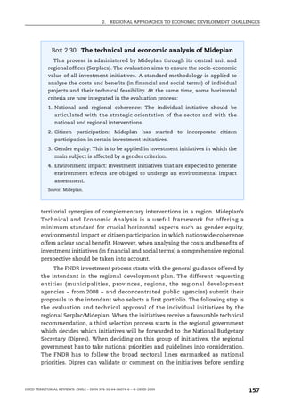2.   REGIONAL APPROACHES TO ECONOMIC DEVELOPMENT CHALLENGES




              Box 2.30. The technical and economic analysis of Mideplan
               This process is administered by Mideplan through its central unit and
            regional offices (Serplacs). The evaluation aims to ensure the socio-economic
            value of all investment initiatives. A standard methodology is applied to
            analyse the costs and benefits (in financial and social terms) of individual
            projects and their technical feasibility. At the same time, some horizontal
            criteria are now integrated in the evaluation process:
            1. National and regional coherence: The individual initiative should be
               articulated with the strategic orientation of the sector and with the
               national and regional interventions.
            2. Citizen participation: Mideplan has started to incorporate citizen
               participation in certain investment initiatives.
            3. Gender equity: This is to be applied in investment initiatives in which the
               main subject is affected by a gender criterion.
            4. Environment impact: Investment initiatives that are expected to generate
               environment effects are obliged to undergo an environmental impact
               assessment.
            Source: Mideplan.




        territorial synergies of complementary interventions in a region. Mideplan’s
        Technical and Economic Analysis is a useful framework for offering a
        minimum standard for crucial horizontal aspects such as gender equity,
        environmental impact or citizen participation in which nationwide coherence
        offers a clear social benefit. However, when analysing the costs and benefits of
        investment initiatives (in financial and social terms) a comprehensive regional
        perspective should be taken into account.
             The FNDR investment process starts with the general guidance offered by
        the intendant in the regional development plan. The different requesting
        entities (municipalities, provinces, regions, the regional development
        agencies – from 2008 – and deconcentrated public agencies) submit their
        proposals to the intendant who selects a first portfolio. The following step is
        the evaluation and technical approval of the individual initiatives by the
        regional Serplac/Mideplan. When the initiatives receive a favourable technical
        recommendation, a third selection process starts in the regional government
        which decides which initiatives will be forwarded to the National Budgetary
        Secretary (Dipres). When deciding on this group of initiatives, the regional
        government has to take national priorities and guidelines into consideration.
        The FNDR has to follow the broad sectoral lines earmarked as national
        priorities. Dipres can validate or comment on the initiatives before sending



OECD TERRITORIAL REVIEWS: CHILE – ISBN 978-92-64-06074-6 – © OECD 2009
                                                                                               157
 