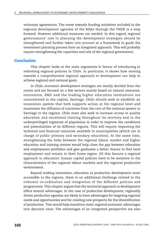 2.   REGIONAL APPROACHES TO ECONOMIC DEVELOPMENT CHALLENGES



       voluntary agreements. The move towards funding initiatives included in the
       regional development agendas of the RDAs through the FNDR is a step
       forward. However additional measures are needed. In this regard, regional
       governments’ role in planning the development strategies should be
       strengthened and further taken into account as a framework to guide the
       investment planning process from an integrated approach. This will probably
       require strengthening the capacities and role of the regional government.

Conclusion
            This chapter looks at the main arguments in favour of introducing or
       reforming regional policies in Chile. In particular, it shows how moving
       towards a comprehensive regional approach to development can help to
       achieve regional and national goals.
            In Chile, economic development strategies are mostly decided from the
       centre and are focused on a few sectors mainly based on natural resources.
       Innovation, R&D and the leading higher education institutions are
       concentrated in the capital, Santiago. Chile should seek to establish an
       innovation system that both supports action at the regional level and
       maximises the diffusion of outcomes from the core of the national system in
       Santiago to the regions. Chile must also seek to increase access to quality
       education and vocational training throughout its territory and to the
       underprivileged segments of population in order to improve the conditions
       and potentialities of its different regions. This will require improving the
       technical and financial resources available to municipalities (which are in
       charge of public primary and secondary education). At the same time,
       strengthening the links between the regional labour market and higher
       education and training centres would help close the gap between education
       and employment portfolios and give graduates a better chance to find local
       employment and remain in their home region. All this favours a regional
       approach to education: human capital policies have to be sensitive to the
       characteristics of the regional labour markets and the regional productive
       environment.
            Beyond making innovation, education or productive development more
       accessible to the regions, there is an additional challenge related to the
       coherent co-ordination and integration of the different policies and
       programmes. This chapter argues that the territorial approach to development
       offers several advantages. In the case of productive development, regionally
       driven productive agendas are likely to have advantages for targeting regional
       needs and opportunities and for creating new prospects for the diversification
       of production. This would help transform static regional economic advantages
       into dynamic ones. The advantages of an integrated perspective are also




160                                     OECD TERRITORIAL REVIEWS: CHILE – ISBN 978-92-64-06074-6 – © OECD 2009
 